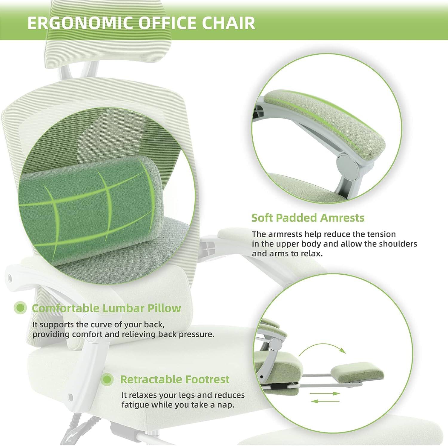 ERGONOMIC OFFICE CHAIR

Soft Padded Armrests
The armrests help reduce the tension in the upper body and allow the shoulders and arms to relax.

Comfortable Lumbar Pillow
It supports the curve of your back, providing comfort and relieving back pressure.

Retractable Footrest
It relaxes your legs and reduces fatigue while you take a nap.
