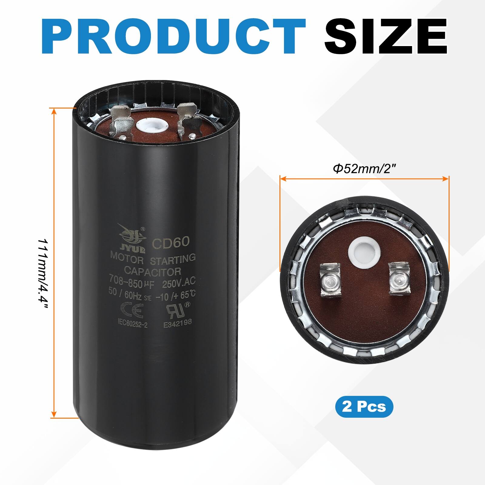 PRODUCT SIZE  
52mm/2" 111mm/4.4"  

JYUD CD60 MOTOR STARTING CAPACITOR  
708-850 µF 250V.AC  
50 / 60Hz -10/+65°C  
CE IEC60252-2 E342198  
2 Pcs
