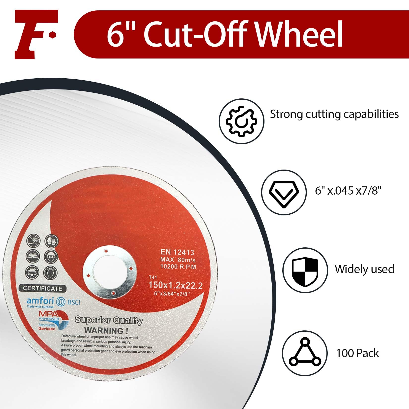 Sure, here is the corrected and grouped text:

---

**6" Cut-Off Wheel**

- **Strong cutting capabilities**
- **6" x 0.045 x 7/8"**
- **EN 12413**
- **MAX 80m/s**
- **10200 R.P.M**
- **150x1.2x22.2**
- **6"x3/64"x7/8"**

**Superior Quality**

**WARNING:** Defective wheel or improper use may cause wheel breakage and result in serious personal injury. Always guard personal protection gear and eye protection when using this wheel.

**Widely used**

**100 Pack**

**CERTIFICATE**

- amfori
- BSCI
- MPA
- Garbein

---

This text is organized to reflect the information from the image accurately.