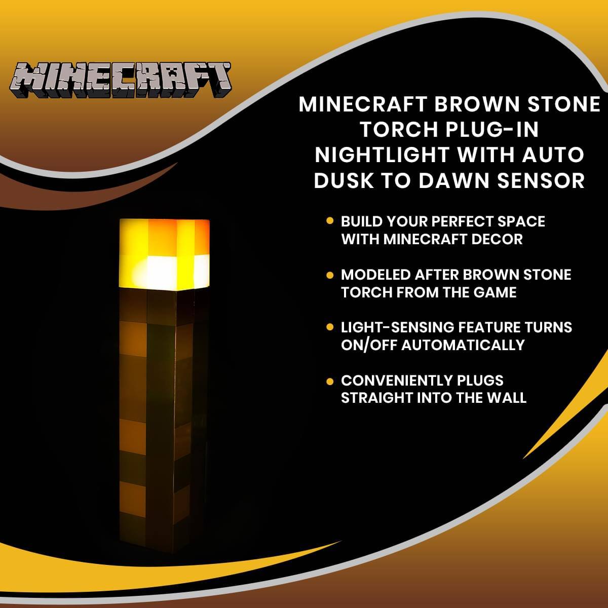 MINECRAFT BROWN STONE TORCH PLUG-IN NIGHTLIGHT WITH AUTO DUSK TO DAWN SENSOR

- BUILD YOUR PERFECT SPACE WITH MINECRAFT DECOR
- MODELED AFTER BROWN STONE TORCH FROM THE GAME
- LIGHT-SENSING FEATURE TURNS ON/OFF AUTOMATICALLY
- CONVENIENTLY PLUGS STRAIGHT INTO THE WALL