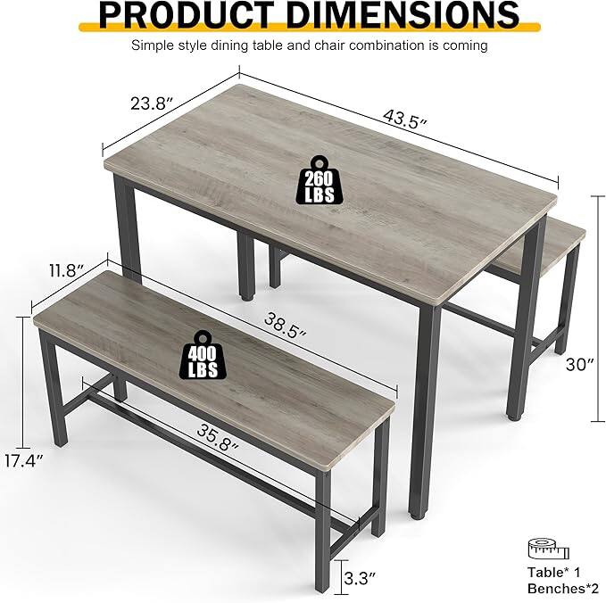 PRODUCT DIMENSIONS  
Simple style dining table and chair combination is coming  

Table* 1  
Benches* 2  

- Table:  
  - Length: 43.5"  
  - Width: 23.8"  
  - Height: 30"  
  - Weight Capacity: 260 LBS  

- Bench:  
  - Length: 38.5"  
  - Width: 11.8"  
  - Height: 17.4"  
  - Weight Capacity: 400 LBS  
  - Seat Height: 3.3"