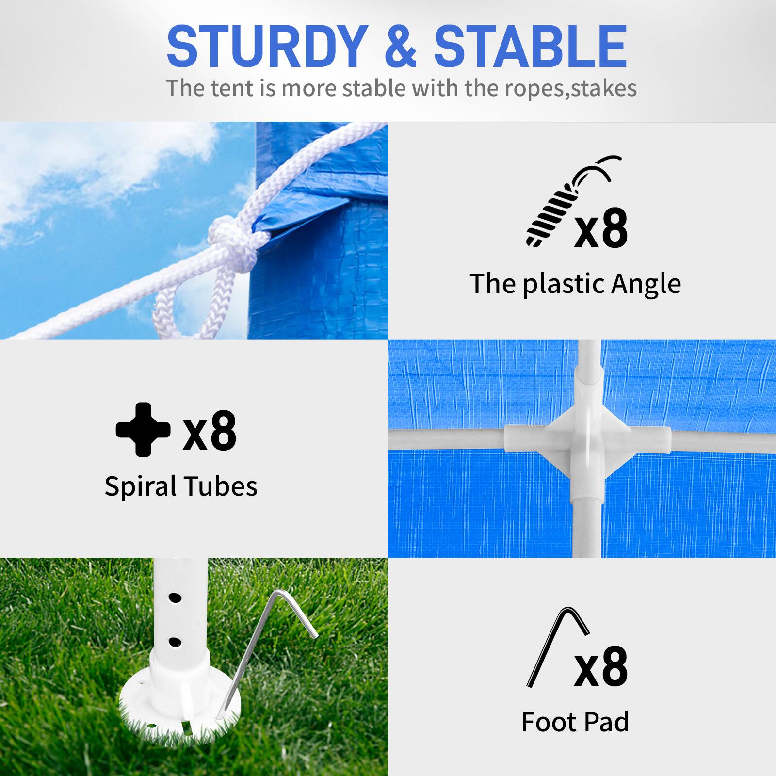 STURDY & STABLE  
The tent is more stable with the ropes, stakes  

x8 The plastic Angle  

x8 Spiral Tubes  

x8 Foot Pad