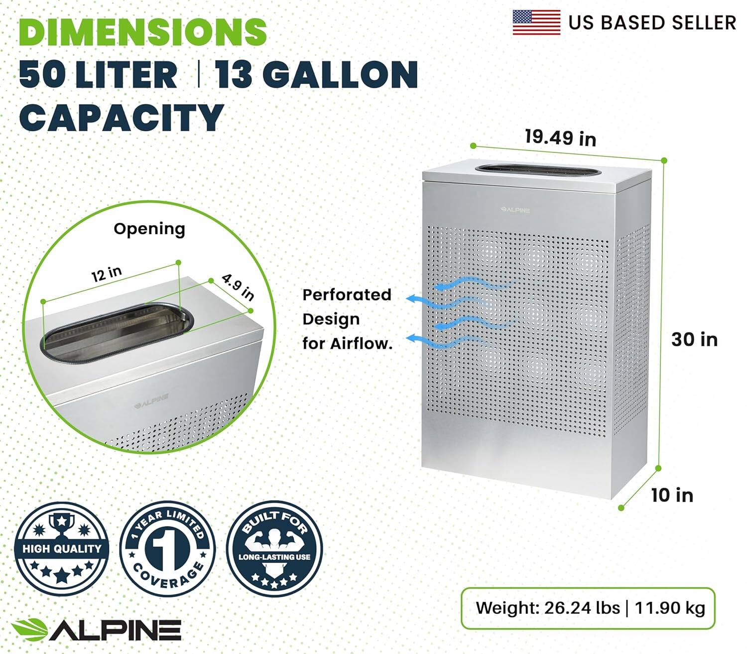 DIMENSIONS 50 LITER | 13 GALLON CAPACITY US BASED SELLER 19.49 in Opening 12 in 4.9 9 in Perforated Design for Airflow. 30 in ALPINE YEAR LIMITED BUILT FOR HIGH QUALITY 1 LONG-LASTING USE COVERAGE ALPINE 10 in Weight: 26.24 lbs | 11.90 kg