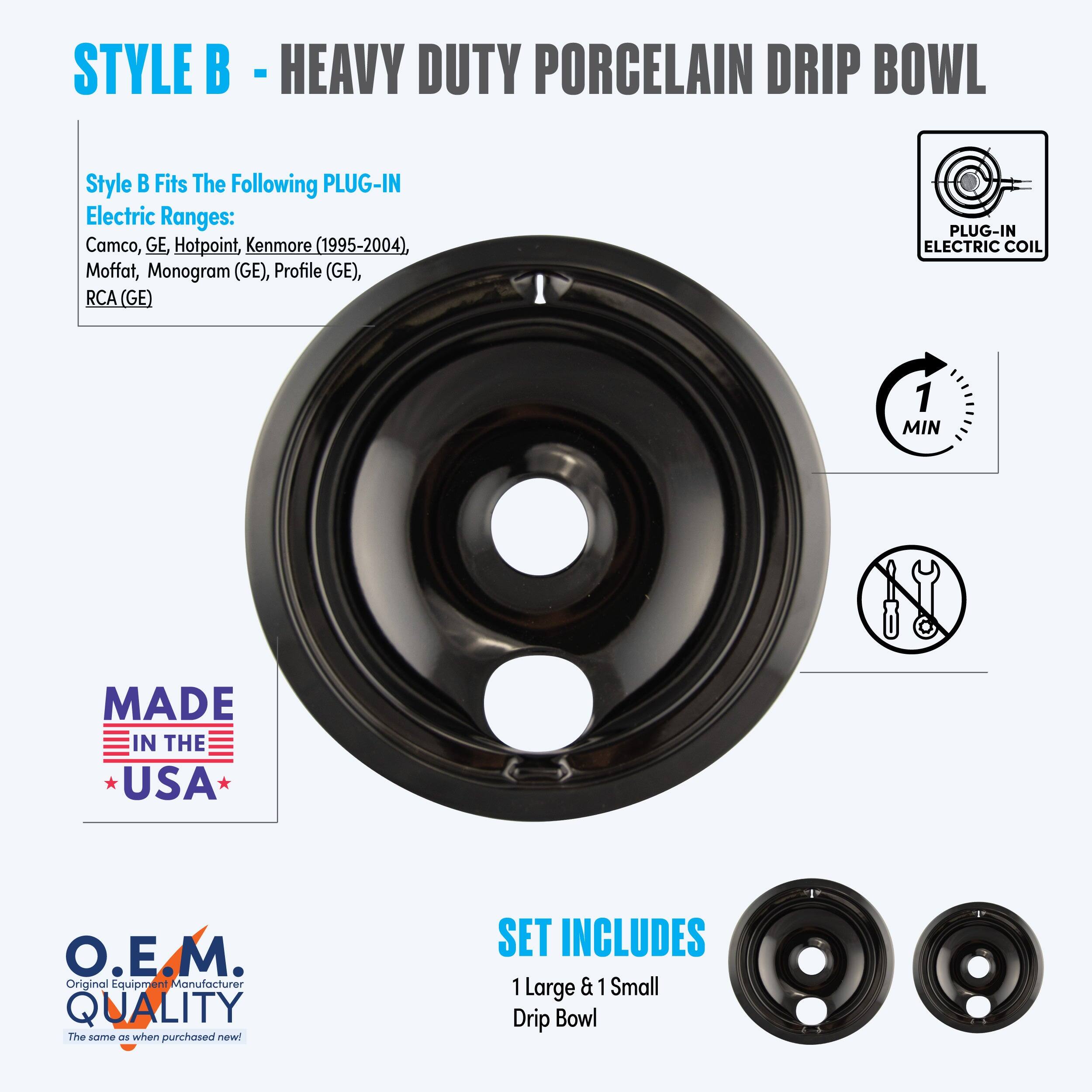 **STYLE B - HEAVY DUTY PORCELAIN DRIP BOWL**
**Style B Fits The Following PLUG-IN Electric Ranges:**
- Camco
- GE Hotpoint
- Kenmore (1995-2004)
- Moffat
- Monogram (GE)
- Profile (GE)
- RCA (GE)
**PLUG-IN ELECTRIC COIL**
**MADE IN THE USA**
**O.E.M. QUALITY**
*The same as when purchased new!*
**SET INCLUDES**
- 1 Large & 1 Small Drip Bowl
**1 MIN**