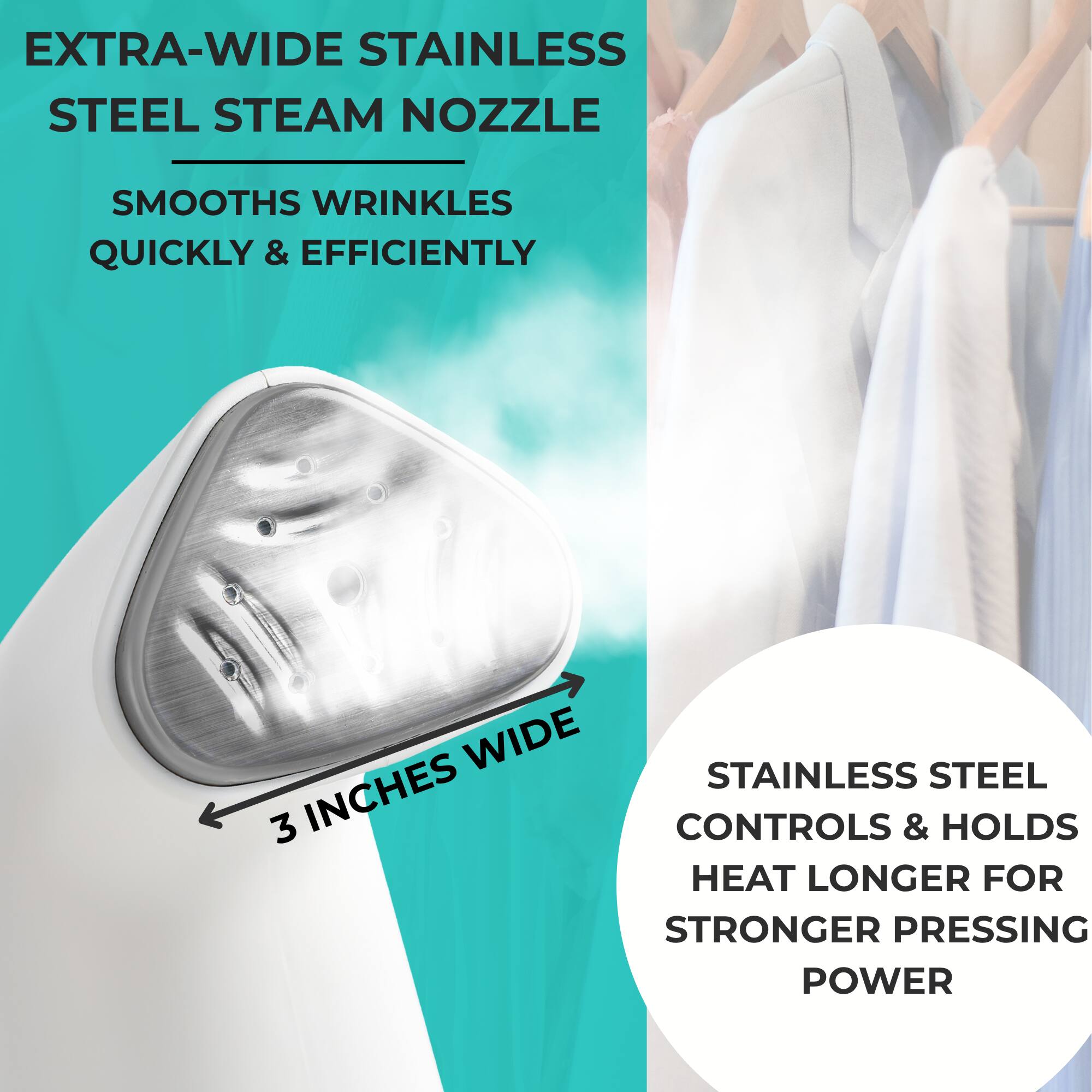 EXTRA-WIDE STAINLESS STEEL STEAM NOZZLE  
SMOOTH WRINKLES QUICKLY & EFFICIENTLY  

3 INCHES WIDE  

STAINLESS STEEL CONTROLS & HOLDS HEAT LONGER FOR STRONGER PRESSING POWER
