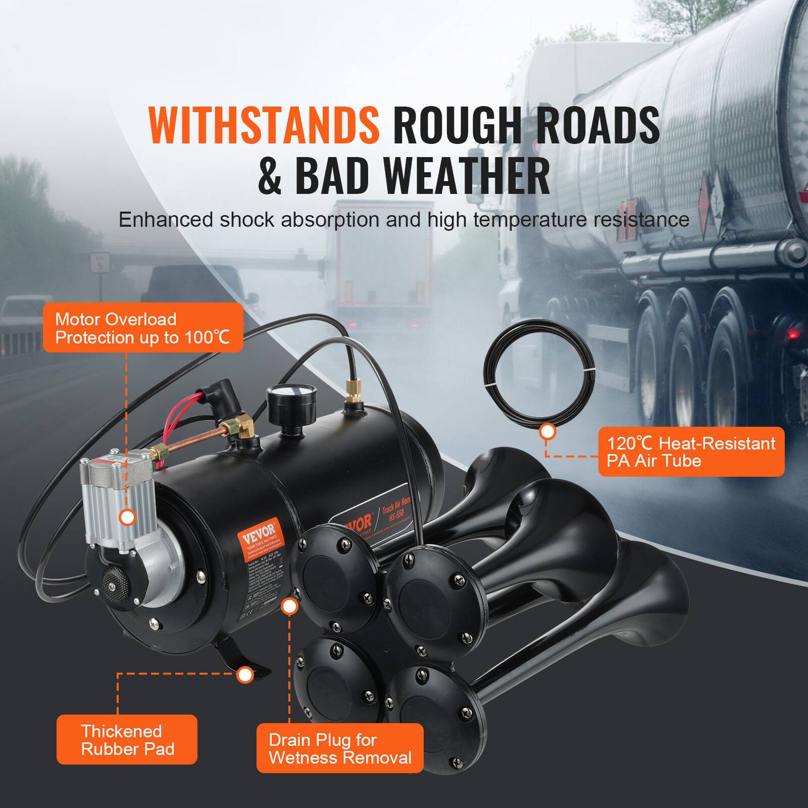 WITHSTANDS ROUGH ROADS & BAD WEATHER  
Enhanced shock absorption and high temperature resistance  
Motor Overload Protection up to 100°C  
120°C Heat-Resistant PA Air Tube  
VEVOR  
Thickened Rubber Pad  
Drain Plug for Wetness Removal