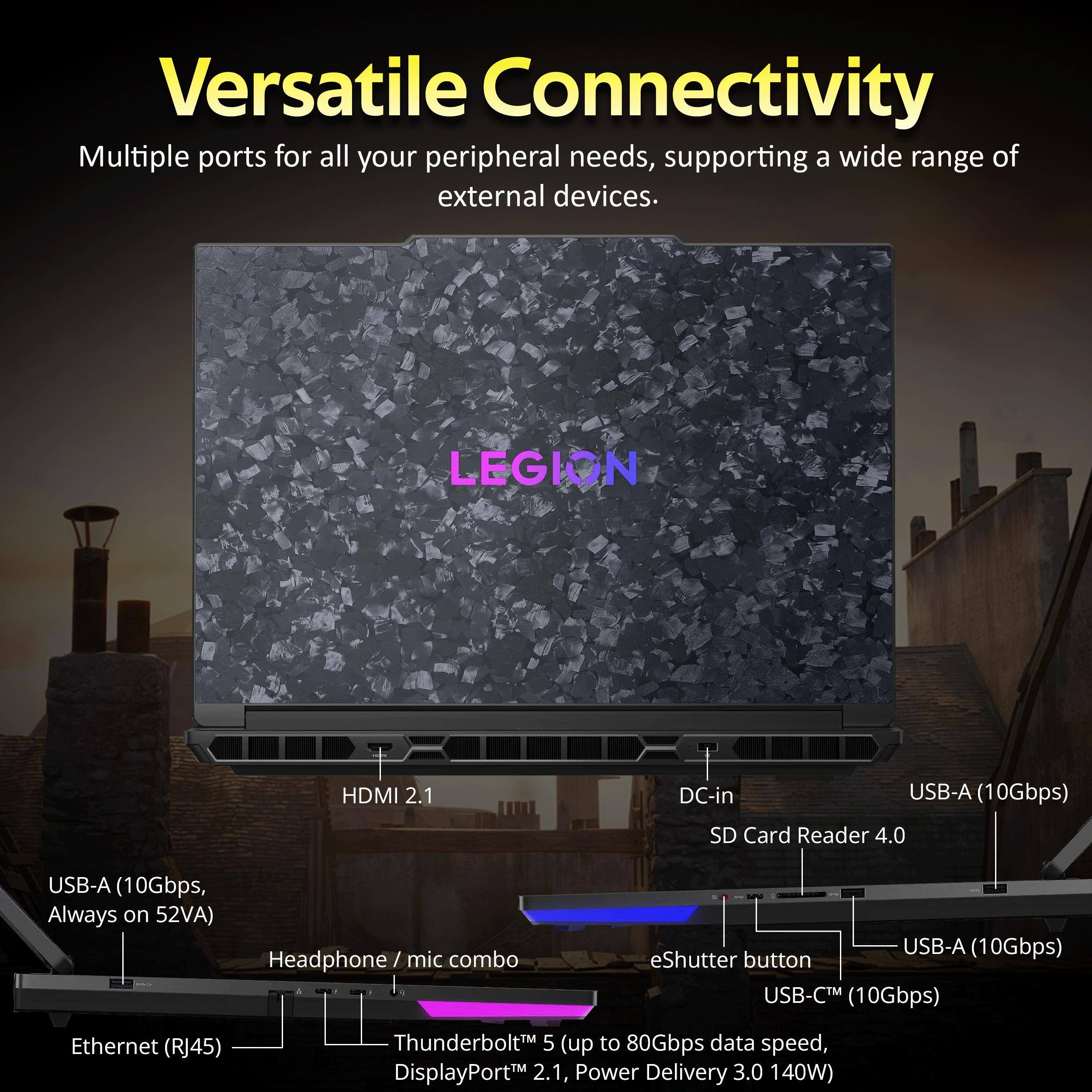 Versatile Connectivity  
Multiple ports for all your peripheral needs, supporting a wide range of external devices.  

LEGION  
HDMI 2.1  
DC-in  
USB-A (10Gbps)  
SD Card Reader 4.0  
USB-A (10Gbps, Always on 52VA)  
Headphone/mic combo  
USB-A (10Gbps) eShutter button  
USB-C™ (10Gbps)  
Ethernet (RJ45)  
Thunderbolt™ 5 (up to 80Gbps data speed, DisplayPort™ 2.1, Power Delivery 3.0 140W)
