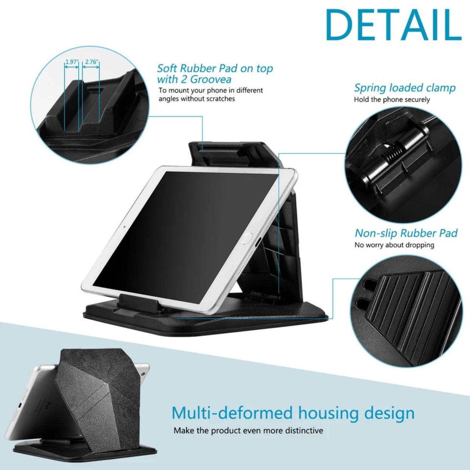 **DETAIL**

- **Soft Rubber Pad on top with 2 Grooves**
  - To mount your phone in different angles without scratches

- **Spring loaded clamp**
  - Hold the phone securely

- **Non-slip Rubber Pad**
  - No worry about dropping

- **Multi-deformed housing design**
  - Make the product even more distinctive