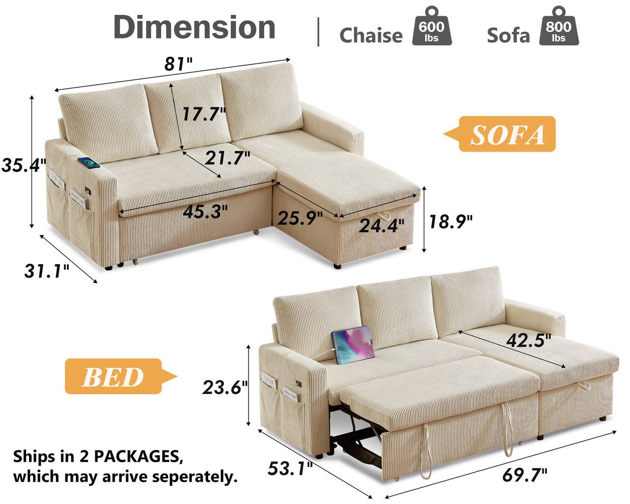 Dimension Chaise 600 lbs 81"  
800 Sofa lbs  
35.4"  
17.7" 21.7"  
SOFA  
45.3"  
25.9"  
24.4" 18.9"  
31.1"  
42.5"  
BED  
23.6"  
53.1"  
69.7"  
Ships in 2 PACKAGES, which may arrive separately.