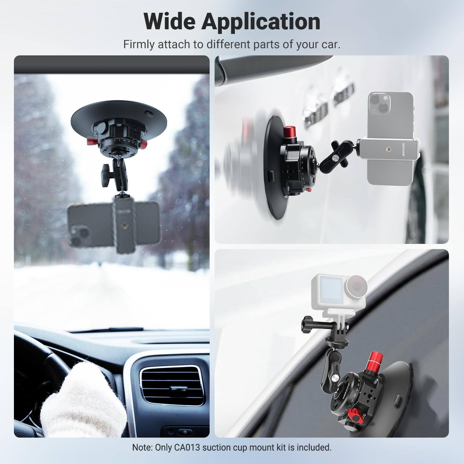 Wide Application  
Firmly attach to different parts of your car.  

Note: Only CA013 suction cup mount kit is included.