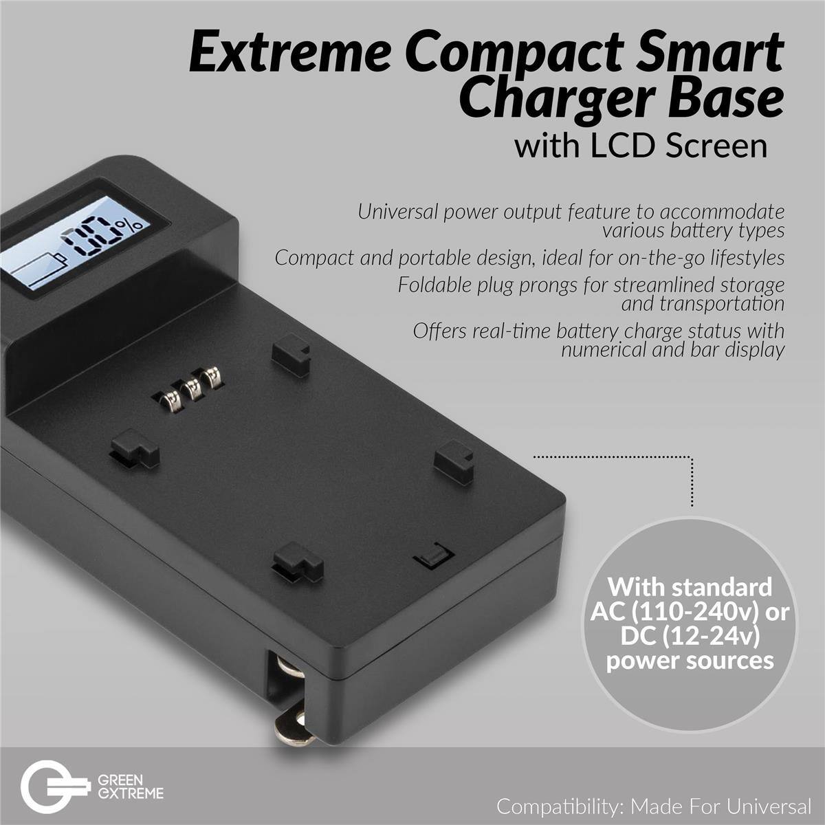 Extreme Compact Smart Charger Base with LCD Screen

Universal power output feature to accommodate various battery types
Compact and portable design, ideal for on-the-go lifestyles
Foldable plug prongs for streamlined storage and transportation
Offers real-time battery charge status with numerical and bar display
With standard AC (110-240v) or DC (12-24v) power sources

GREEN GXTREME
Compatibility: Made For Universal