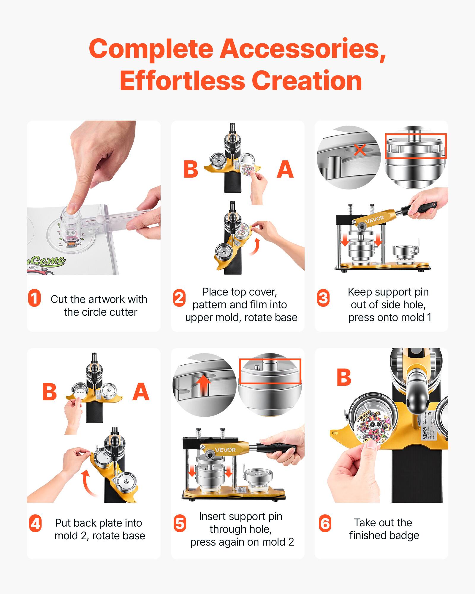 Complete Accessories, Effortless Creation

1. Cut the artwork with the circle cutter
2. Place top cover, pattern and film into upper mold, rotate base
3. Keep support pin out of side hole, press onto mold 1
4. Put back plate into mold 2, rotate base
5. Insert support pin through hole, press again on mold 2
6. Take out the finished badge