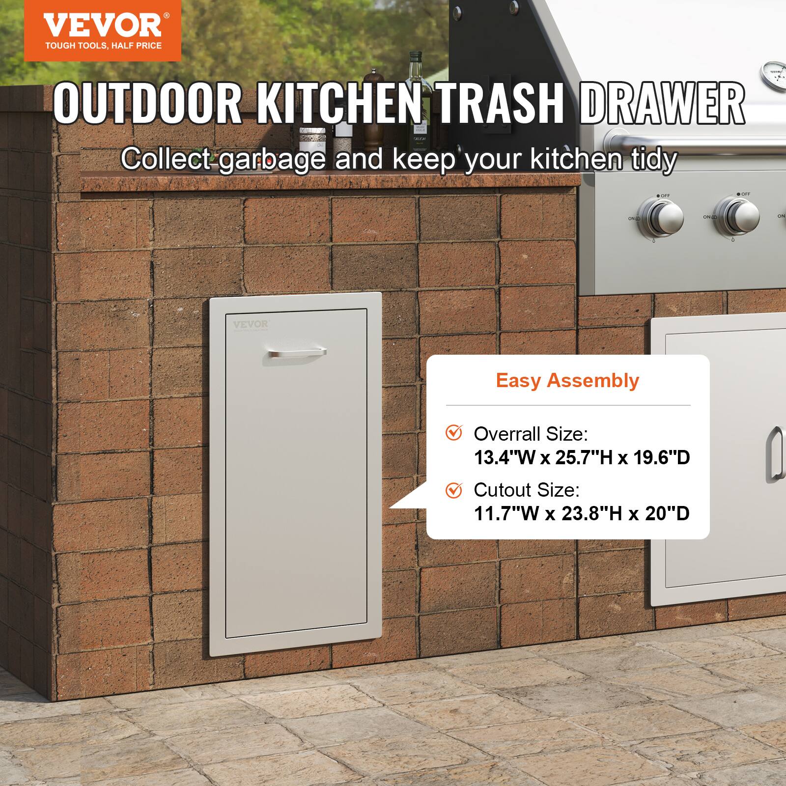 VEVOR  
TOUGH TOOLS, HALF PRICE  

OUTDOOR KITCHEN TRASH DRAWER  
Collect garbage and keep your kitchen tidy  

Easy Assembly  
- Overall Size: 13.4"W x 25.7"H x 19.6"D  
- Cutout Size: 11.7"W x 23.8"H x 20"D