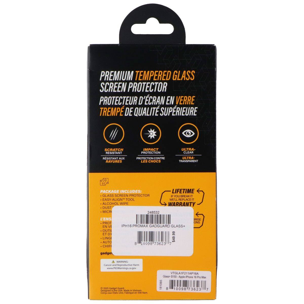 PREMIUM TEMPERED GLASS SCREEN PROTECTOR  
PROTECTEUR D'ÉCRAN EN VERRE TREMPÉ DE QUALITÉ SUPÉRIEURE  

SCRATCH RESISTANT  
RÉSISTANT AUX RAYURES  

IMPACT PROTECTION  
PROTECTION CONTRE LES CHOCS  

ULTRA-CLEAR  
ULTRA-TRANSPARENT  

PACKAGE INCLUDES:  
- GLASS SCREEN PROTECTOR  
- EASY-ALIGN TOOL  
- ALCOHOL WIPE  
- DUST  
- MICROFIBER CLOTH  

LIFETIME WARRANTY  
IF YOU BREAK IT, WE'LL REPLACE IT  

GADGUARD GLASS+  
$49.99  

IPHONE 16 PROMAX  
GADGUARD GLASS+  

248532  

VTGLA1F211AP16A  

Gadgel  
www.765Warnings.ca.gov  

WARNING: Cancer and Reproductive Harm