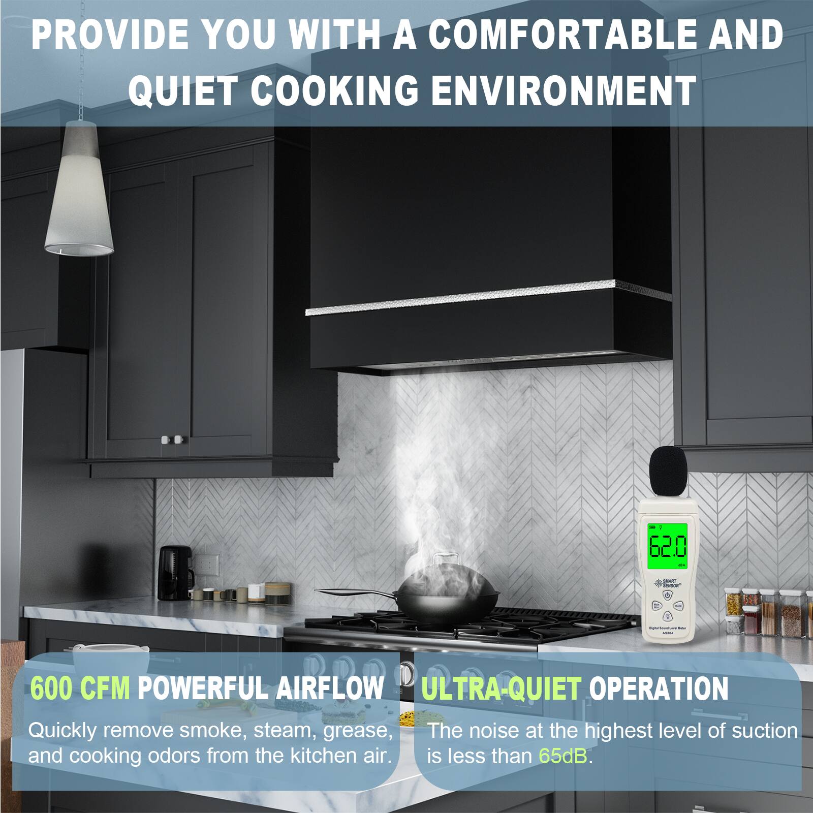 PROVIDE YOU WITH A COMFORTABLE AND QUIET COOKING ENVIRONMENT

600 CFM POWERFUL AIRFLOW
Quickly remove smoke, steam, grease, and cooking odors from the kitchen air.

ULTRA-QUIET OPERATION
The noise at the highest level of suction is less than 65dB.