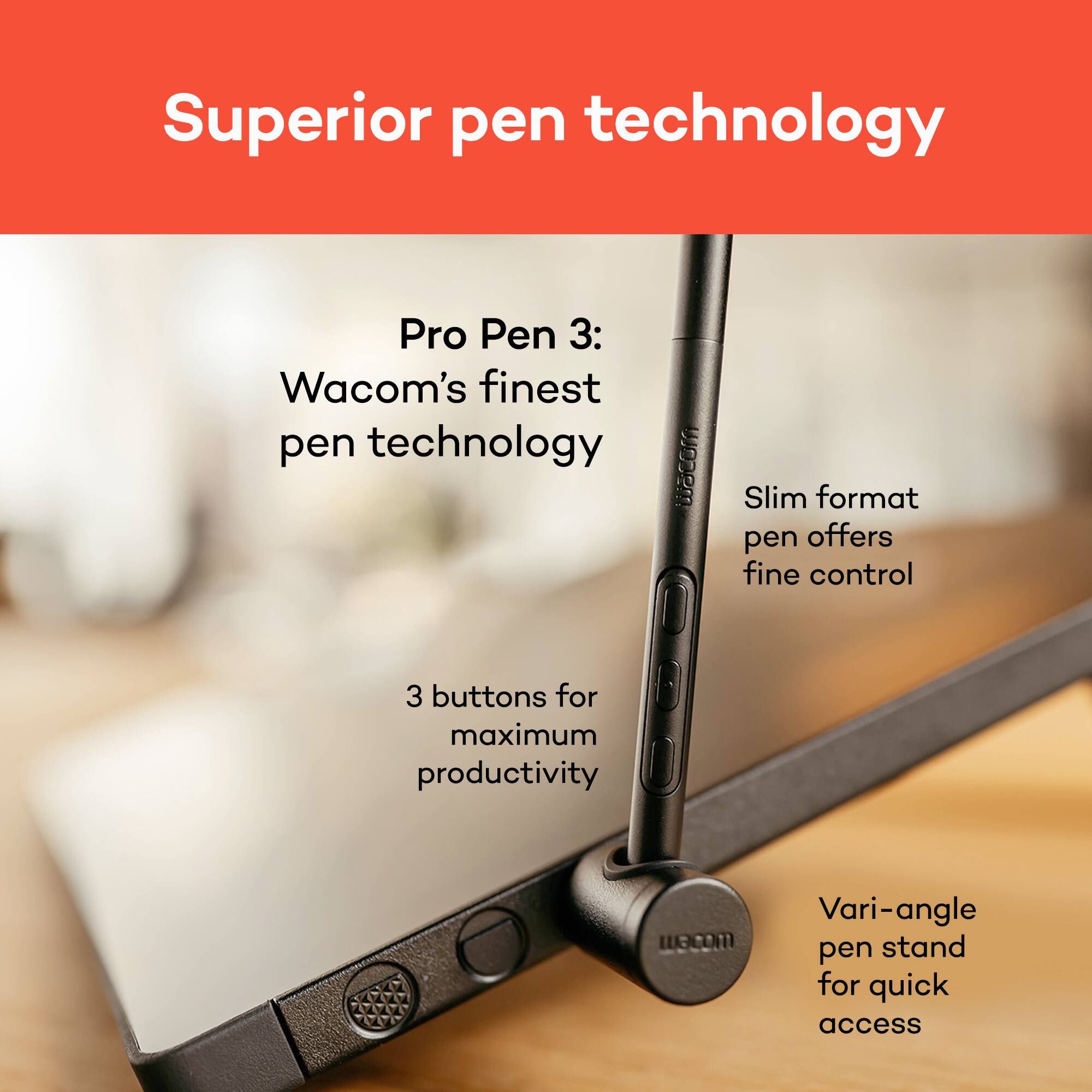 Superior pen technology

Pro Pen 3: Wacom's finest pen technology

- Slim format pen offers fine control
- 3 buttons for maximum productivity
- Vari-angle pen stand for quick access