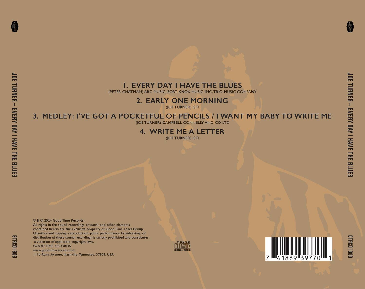 JOE TURNER - EVERY DAY I HAVE THE BLUES

1. EVERY DAY I HAVE THE BLUES  
   (PETER CHATMAN) ARC MUSIC, FORT KNOX MUSIC INC., TRIO MUSIC COMPANY

2. EARLY ONE MORNING  
   (JOE TURNER) GTI

3. MEDLEY: I'VE GOT A POCKETFUL OF PENCILS / I WANT MY BABY TO WRITE ME  
   (JOE TURNER) CAMPBELL CONNELLY AND CO LTD

4. WRITE ME A LETTER  
   (JOE TURNER) GTI

All rights in the sound recordings, artwork, and other elements contained herein are the exclusive property of Good Time Label Group. Unauthorized copying, reproduction, public performance, broadcasting, or distribution of these sound recordings is strictly prohibited and constitutes a violation of applicable copyright laws.

GOOD TIME RECORDS  
www.goodtimerecords.com  
111b Rains Avenue, Nashville, Tennessee, 37203, USA

© & © 2024 Good Time Records.

COMPACT DISC  
DIGITAL AUDIO

7 41869 39770 1