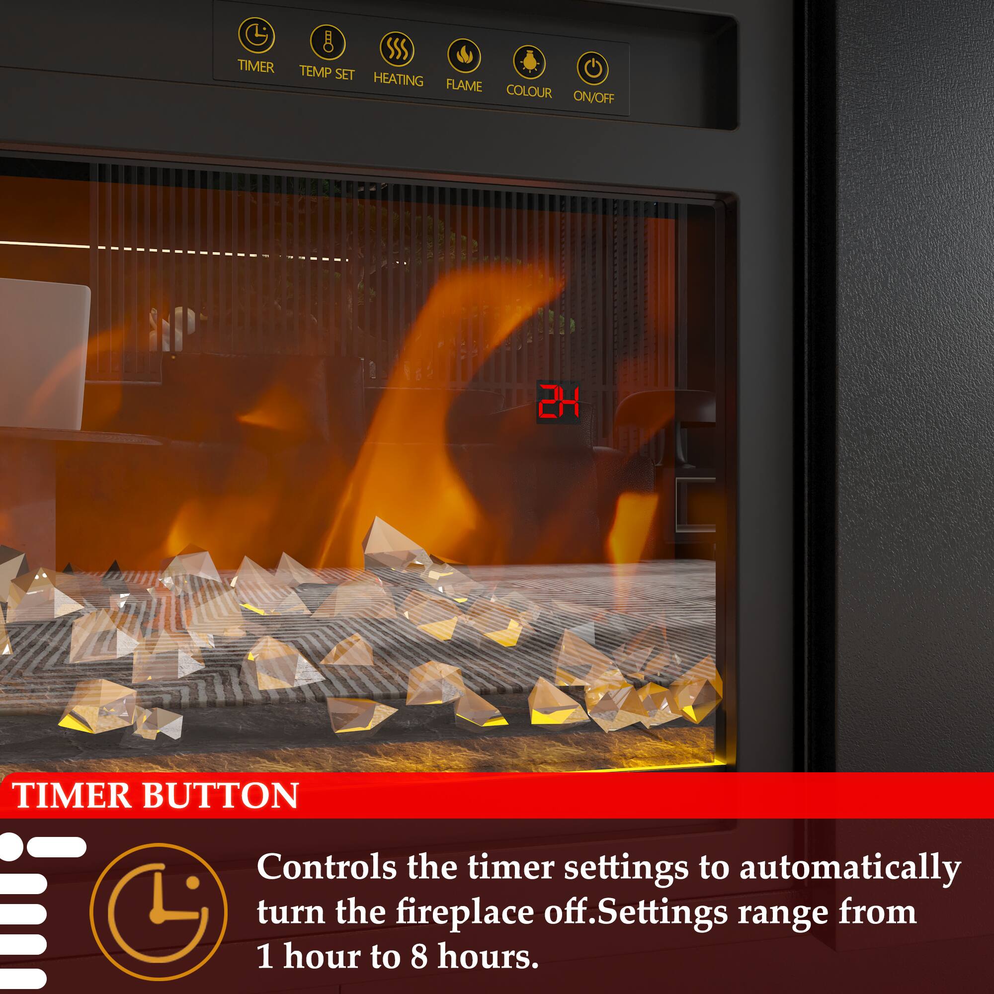 8 SSS TIMER TEMP SET HEATING FLAME COLOUR ON/OFF

2H TIMER BUTTON

Controls the timer settings to automatically turn the fireplace off. Settings range from 1 hour to 8 hours.