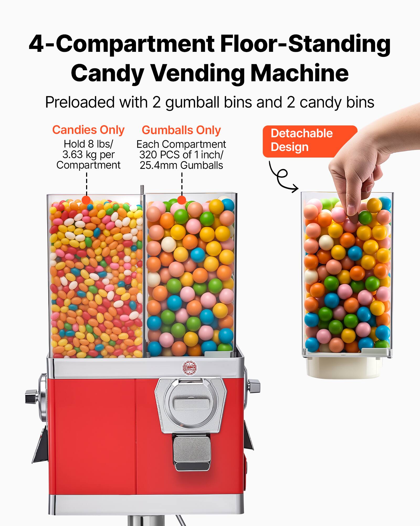 4-Compartment Floor-Standing Candy Vending Machine  
Preloaded with 2 gumball bins and 2 candy bins  

Candies Only  
Hold 8 lbs/ 3.63 kg per Compartment  

Gumballs Only  
Each Compartment  
320 PCS of 1 inch/ 25.4mm Gumballs  

Detachable Design