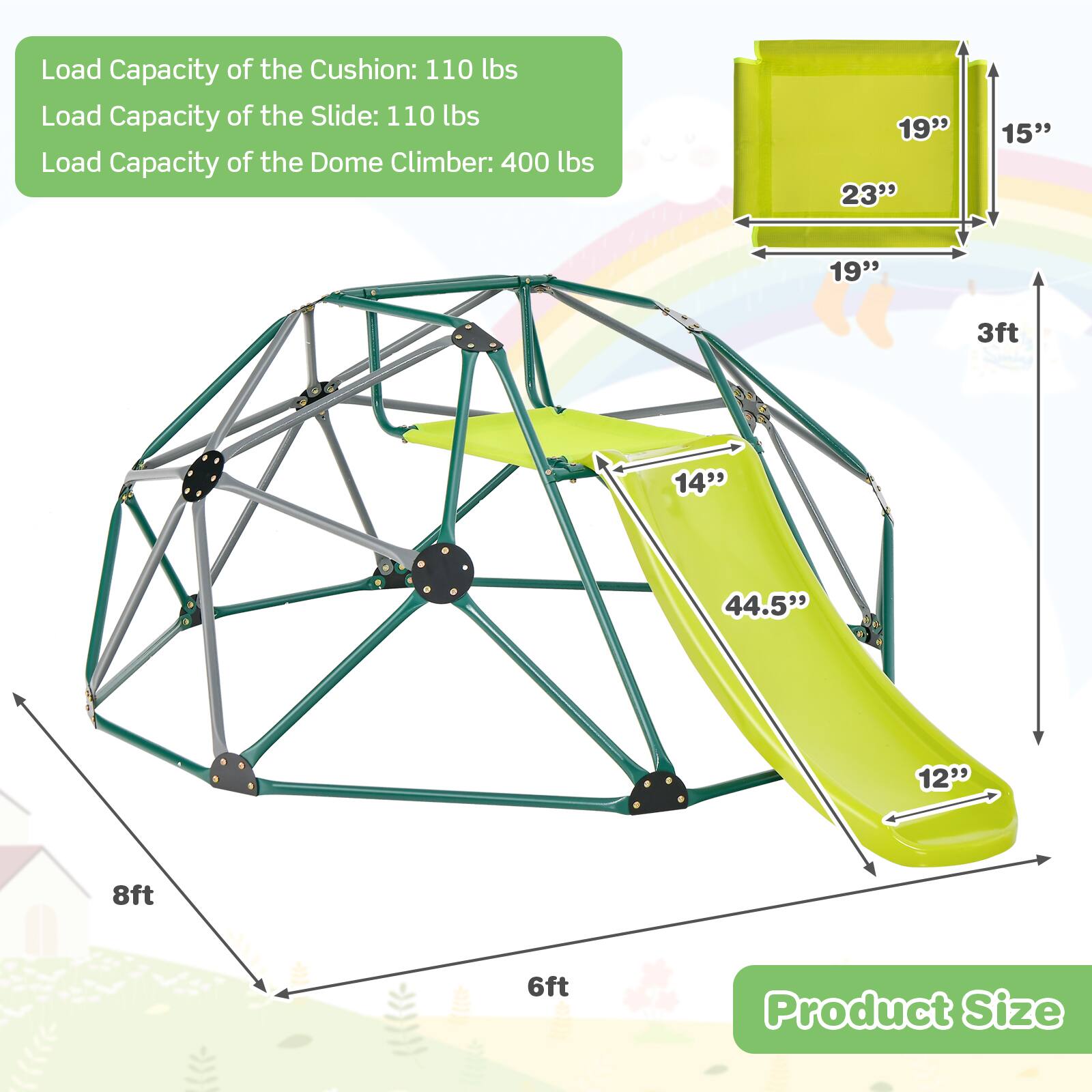 Load Capacity of the Cushion: 110 lbs  
Load Capacity of the Slide: 110 lbs  
Load Capacity of the Dome Climber: 400 lbs  

Product Size  
19" x 23" x 15"  
14" x 44.5" x 12"  
8ft x 6ft