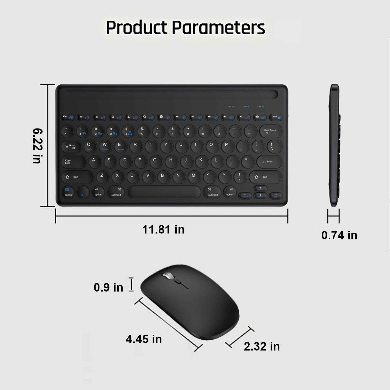 Product Parameters

- Keyboard: 6.22 in (width) x 11.81 in (length) x 0.74 in (height)
- Mouse: 4.45 in (width) x 2.32 in (length) x 0.9 in (height)