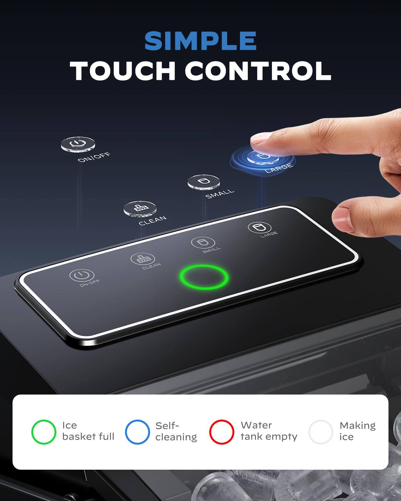 SIMPLE TOUCH CONTROL

- ON/OFF
- LARGE
- SMALL
- CLEAN

Ice basket full
Self-cleaning
Water tank empty
Making ice