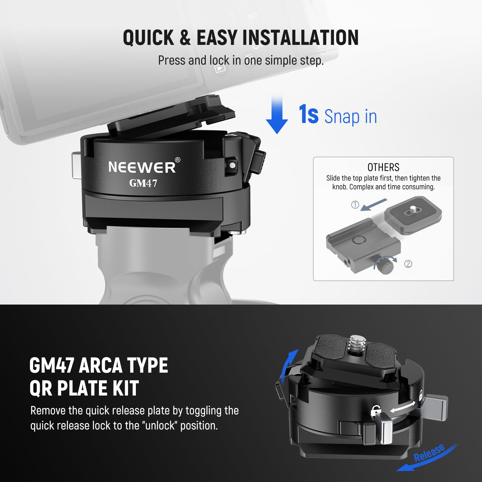 150 QUICK & EASY INSTALLATION  
Press and lock in one simple step.  
1s Snap in  

NEEWER GM47  

OTHERS  
Slide the top plate first, then tighten the knob. Complex and time consuming.  

GM47 ARCA TYPE QR PLATE KIT  
Remove the quick release plate by toggling the quick release lock to the "unlock" position.