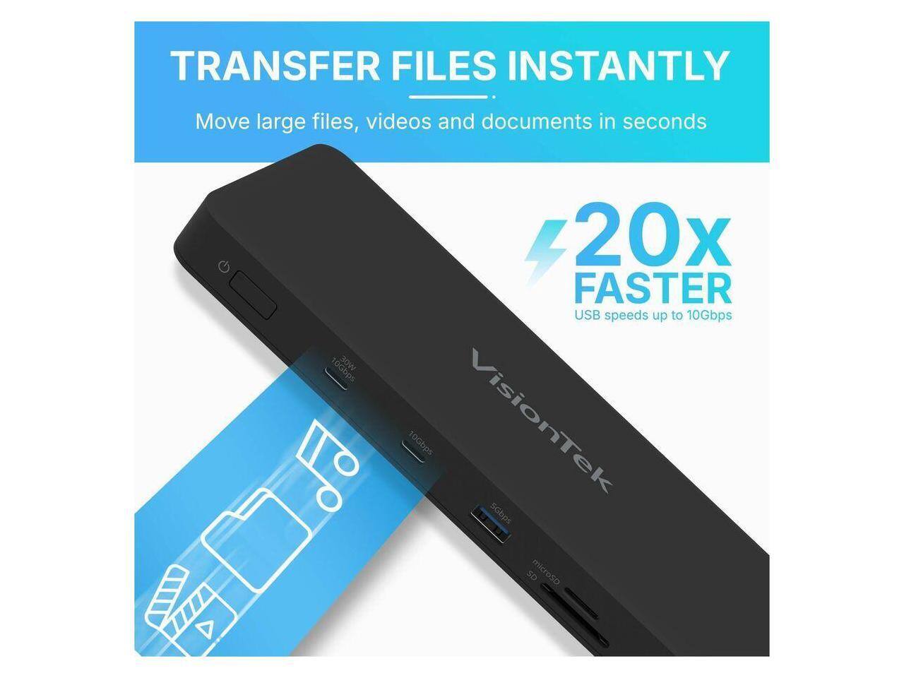 TRANSFER FILES INSTANTLY  
Move large files, videos and documents in seconds  

10Gbps  
20x FASTER USB speeds up to 10Gbps  

VisionTek  
10Gbps  
5Gbps  
microSD  
SD