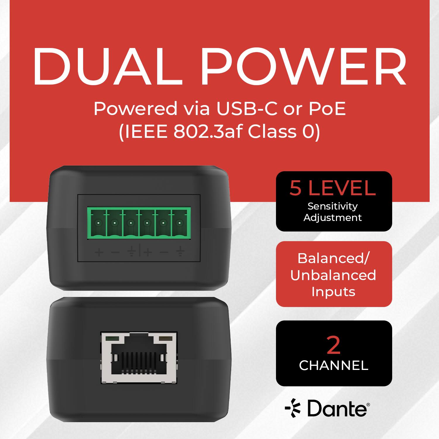 DUAL POWER  
Powered via USB-C or PoE (IEEE 802.3af Class 0)  

5 LEVEL Sensitivity Adjustment  

Balanced/ Unbalanced Inputs  

2 CHANNEL Dante