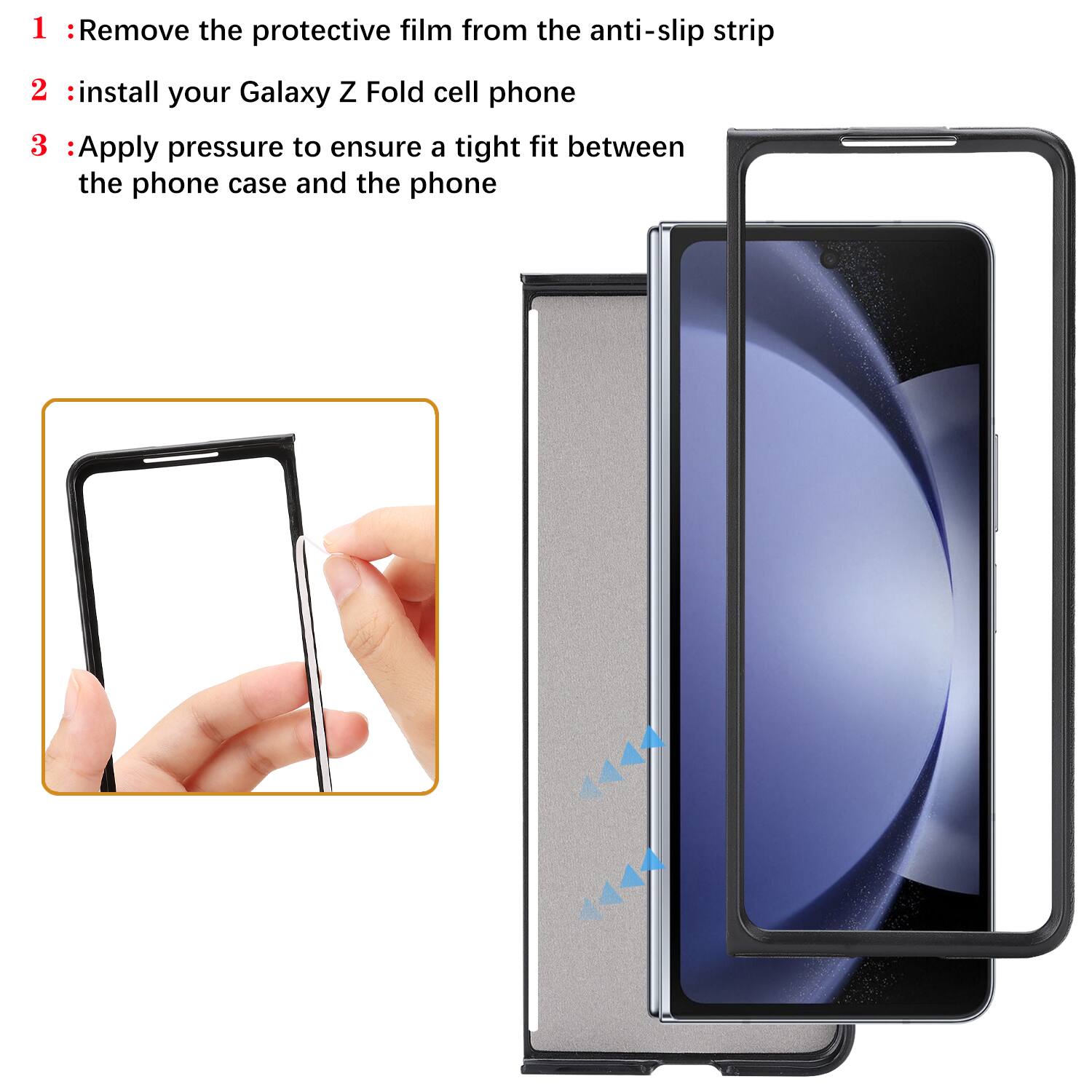 1. Remove the protective film from the anti-slip strip  
2. Install your Galaxy Z Fold cell phone  
3. Apply pressure to ensure a tight fit between the phone case and the phone