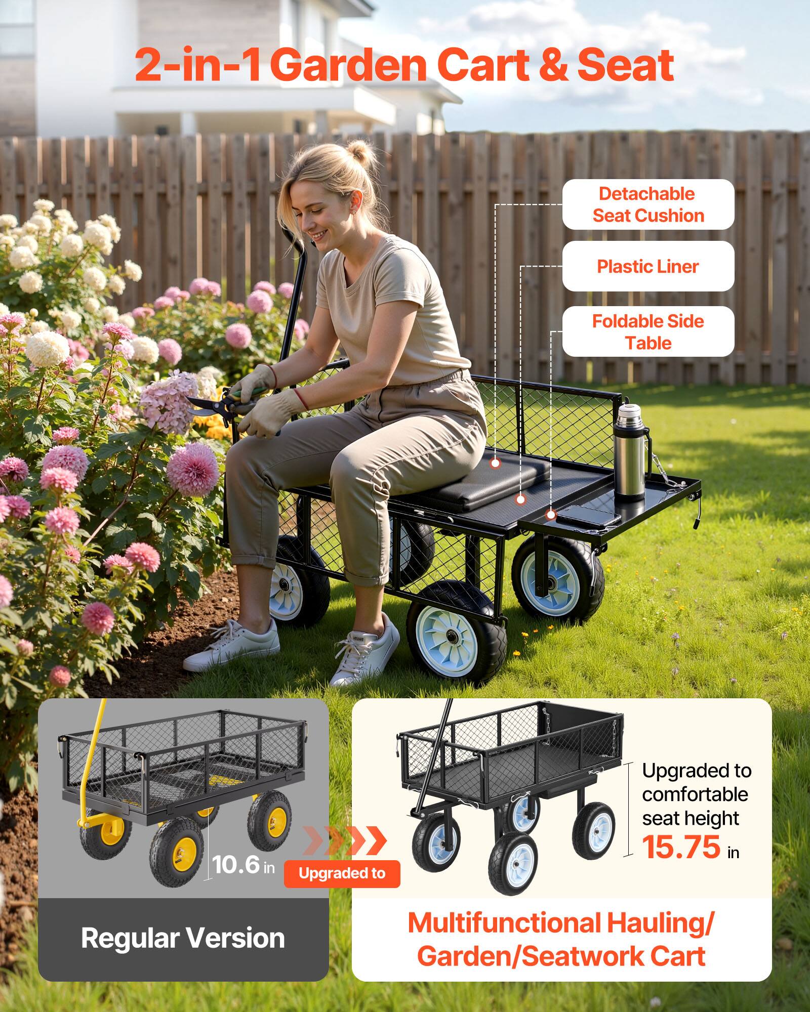 2-in-1 Garden Cart & Seat

- Detachable Seat Cushion
- Plastic Liner
- Foldable Side Table

10.6 in Upgraded to Regular Version

Upgraded to comfortable seat height 15.75 in

Multifunctional Hauling/Garden/Seatwork Cart