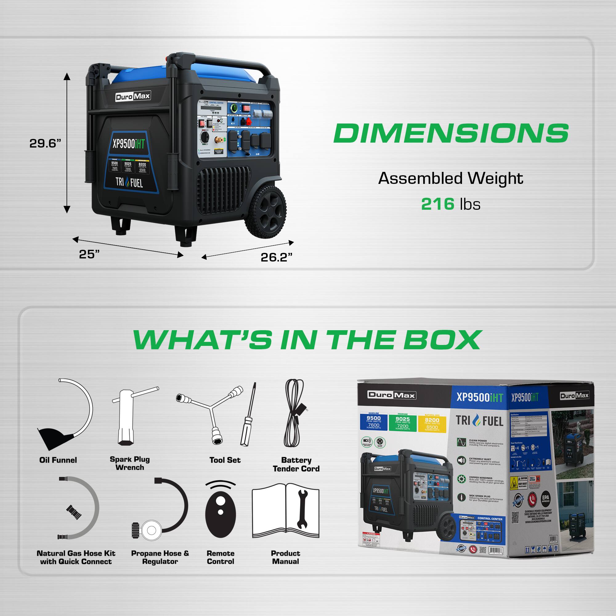 Duro Max 29.6" XP9500HT - e - DIMENSIONS T - F I . - TRI FUEL  
Assembled Weight 216 lbs  
25" 26.2"  

WHAT'S IN THE BOX  
Duro Max XP9500iH  
XP9500IHT  
Duro Max P500  
30 PDED  
BZOO ME TRI FUEL  
Oil Funnel  
Spark Plug Wrench  
Tool Set  
Battery Tender Cord  
Natural Gas Hose Kit with Quick Connect  
Propane Hose & Regulator  
Remote Control  
Product Manual