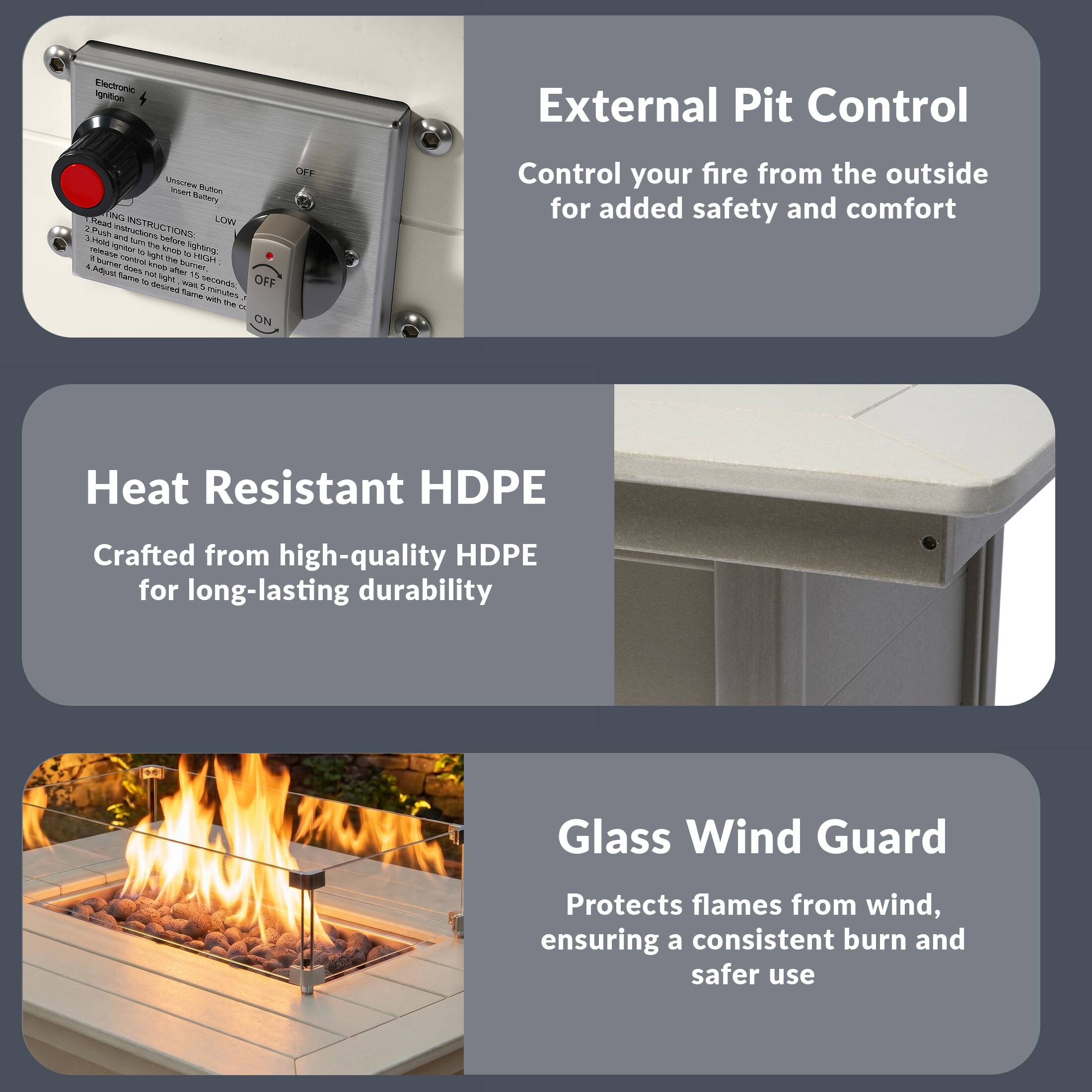 External Pit Control  
Control your fire from the outside for added safety and comfort

Heat Resistant HDPE  
Crafted from high-quality HDPE for long-lasting durability

Glass Wind Guard  
Protects flames from wind, ensuring a consistent burn and safer use