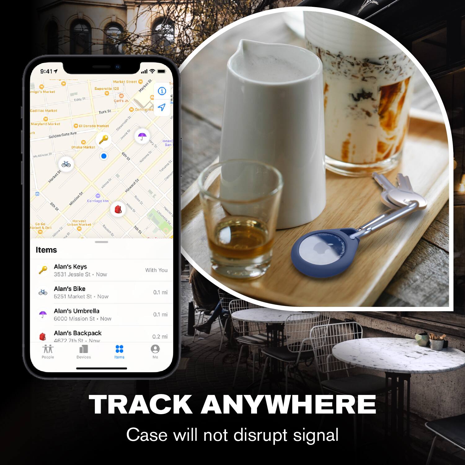 9:41  
mig's Market - Market Street  
Super 8  
Larts A 1  
Cadillac Market  
Maryland Market  
El Dorado Market  
Golden Gate Ave  
Drake's Market  
Carriage House  
Harvest  
Items  
Alan's Keys  
3531 Jessie St - Now With You  
Alan's Bike  
5251 Market St - Now 0.1 mi  
Alan's Umbrella  
6000 Mission St - Now 0.1 mi  
Alan's Backpack  
4677 7th St - Now 0.2 mi  
People  
Devices  
Items  
Me  

TRACK ANYWHERE  
Case will not disrupt signal