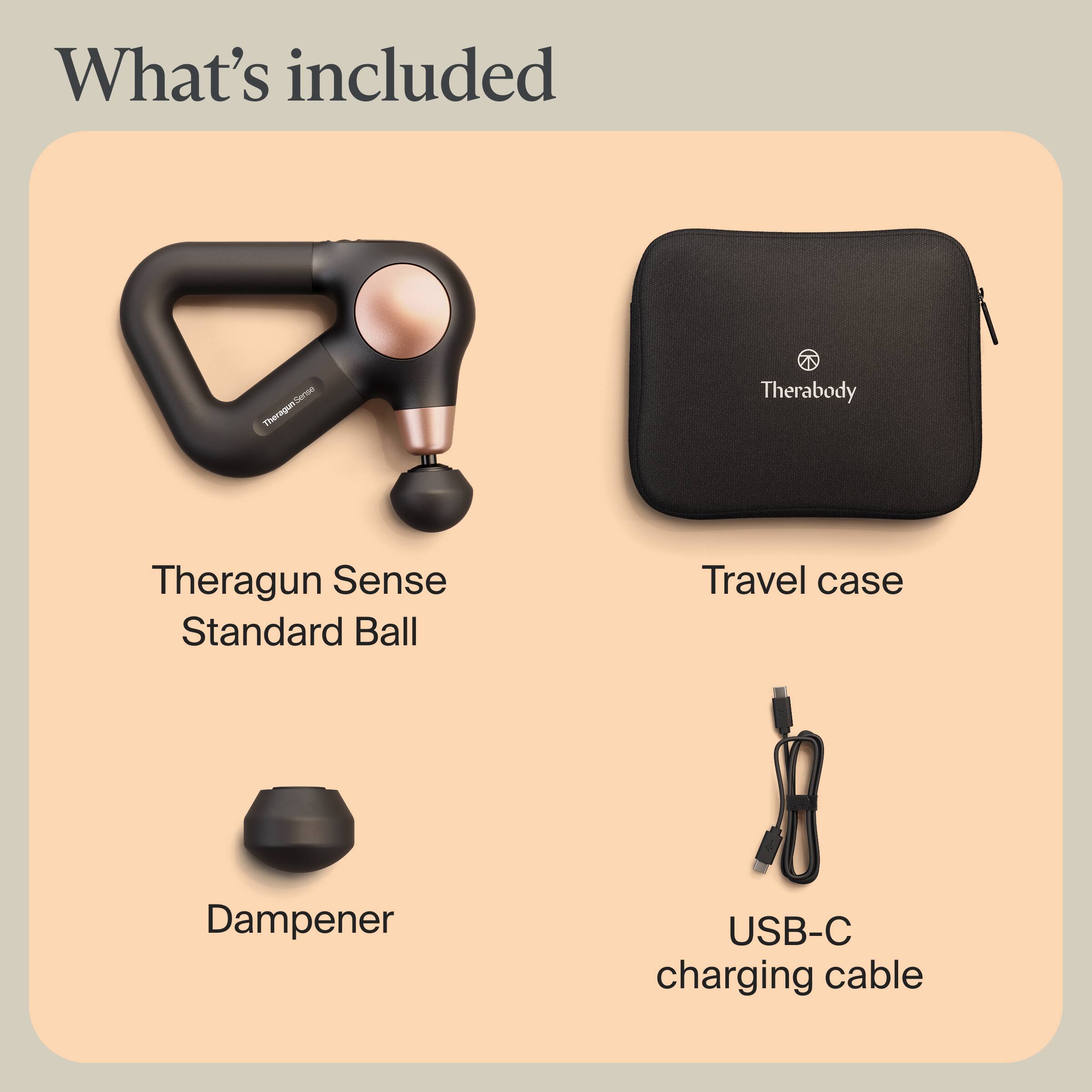 What's included

- Theragun Sense
- Standard Ball
- Travel case
- Dampener
- USB-C charging cable