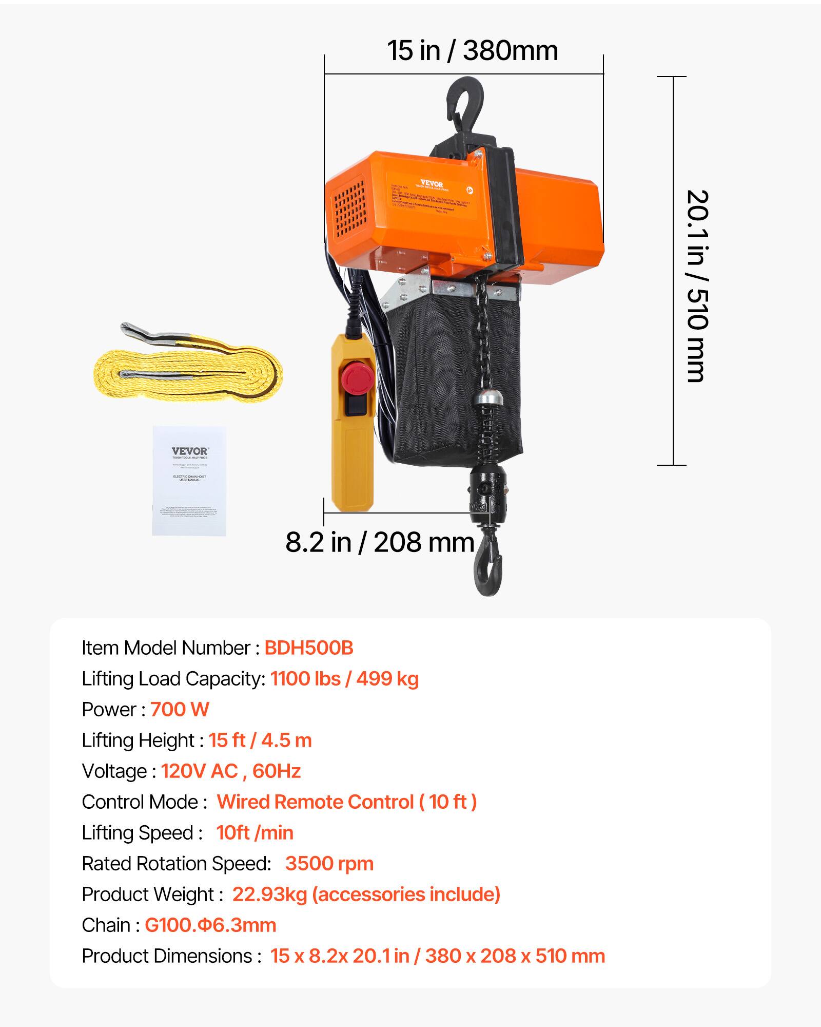 15 in / 380mm / VEYOR / 20.1 in / 510 mm VEVOR 8.2 in / 208 mm

Item Model Number: BDH500B

Lifting Load Capacity: 1100 lbs / 499 kg

Power: 700 W

Lifting Height: 15 ft / 4.5 m

Voltage: 120V AC, 60Hz

Control Mode: Wired Remote Control (10 ft)

Lifting Speed: 10 ft/min

Rated Rotation Speed: 3500 rpm

Product Weight: 22.93 kg (accessories include)

Chain: G100.Φ6.3mm

Product Dimensions: 15 x 8.2 x 20.1 in / 380 x 208 x 510 mm
