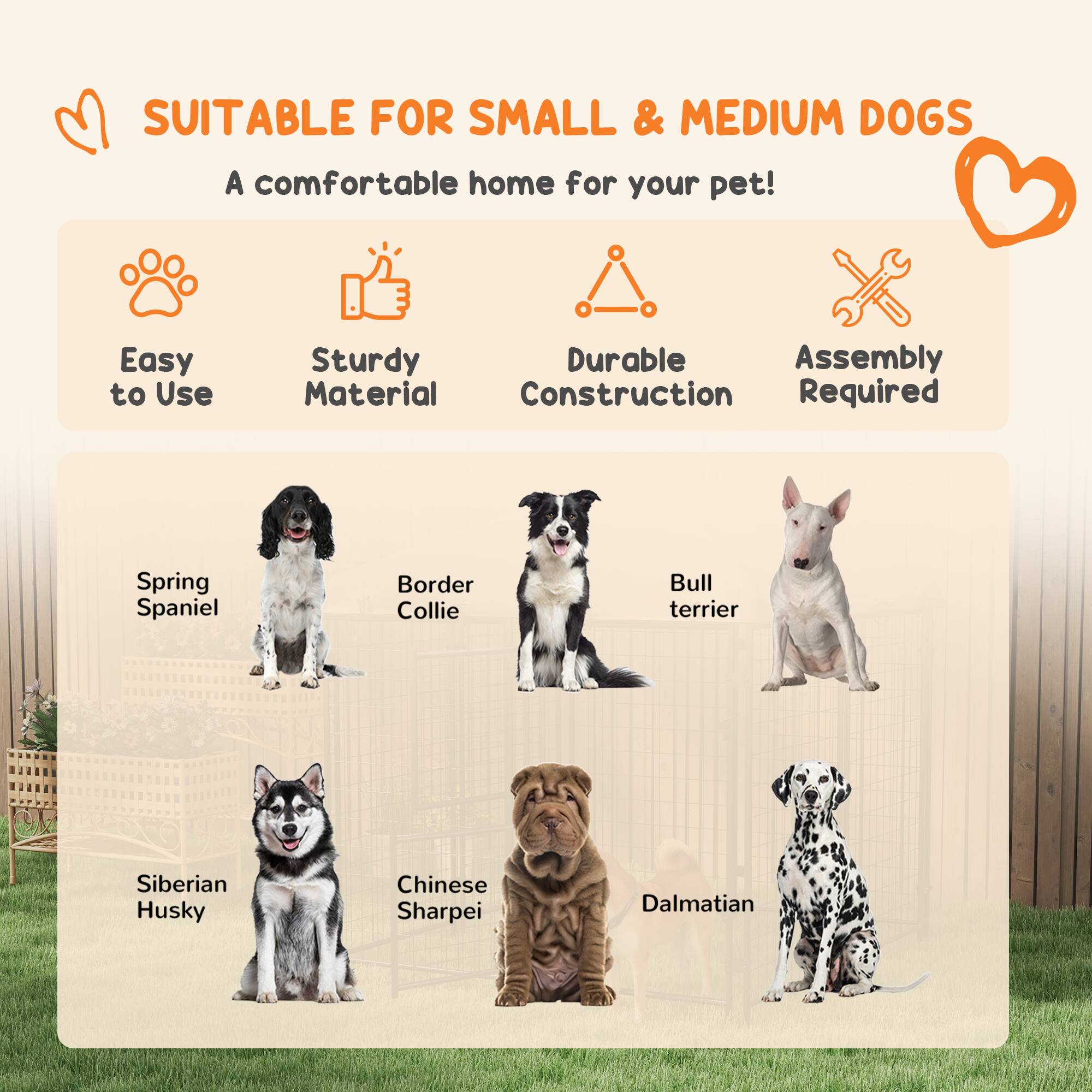 SUITABLE FOR SMALL & MEDIUM DOGS  
A comfortable home for your pet!  

- Easy to Use  
- Sturdy Material  
- Durable Construction  
- Assembly Required  

Spring Spaniel  
Border Collie  
Bull Terrier  
Siberian Husky  
Chinese Sharpei  
Dalmatian