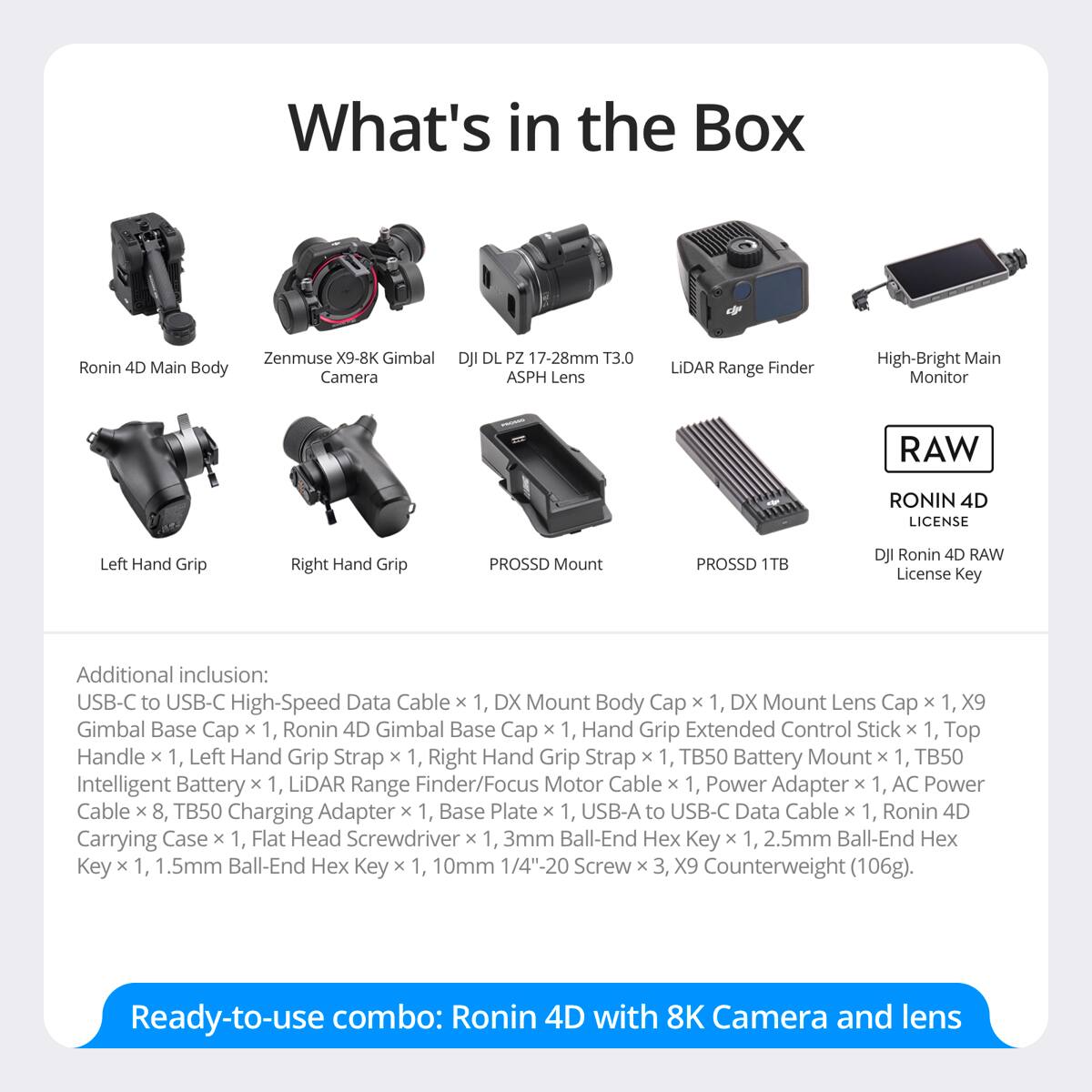What's in the Box

Ronin 4D Main Body
Zenmuse X9-8K Gimbal Camera
DJI DL PZ 17-28mm T3.0 ASPH Lens
LiDAR Range Finder
High-Bright Main Monitor
RAW
RONIN 4D LICENSE
Left Hand Grip
Right Hand Grip
PROSSD Mount
PROSSD 1TB
DJI Ronin 4D RAW License Key

Additional inclusion: USB-C to USB-C High-Speed Data Cable x 1, DX Mount Body Cap x 1, DX Mount Lens Cap x 1, X9 Gimbal Base Cap x 1, Ronin 4D Gimbal Base Cap x 1, Hand Grip Extended Control Stick x 1, Top Handle x 1, Left Hand Grip Strap x 1, Right Hand Grip Strap x 1, TB50 Battery Mount x 1, TB50 Intelligent Battery x 1, LiDAR Range Finder/Focus Motor Cable x 1, Power Adapter x 1, AC Power Cable x 8, TB50 Charging Adapter x 1, Base Plate x 1, USB-A to USB-C Data Cable x 1, Ronin
