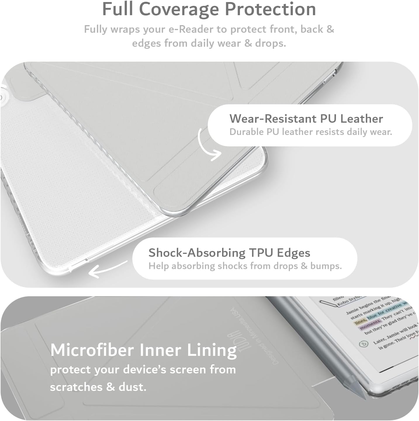 Full Coverage Protection  
Fully wraps your e-Reader to protect front, back & edges from daily wear & drops.

Wear-Resistant PU Leather  
Durable PU leather resists daily wear.

Shock-Absorbing TPU Edges  
Help absorbing shocks from drops & bumps.

Microfiber Inner Lining  
Protect your device's screen from scratches & dust.