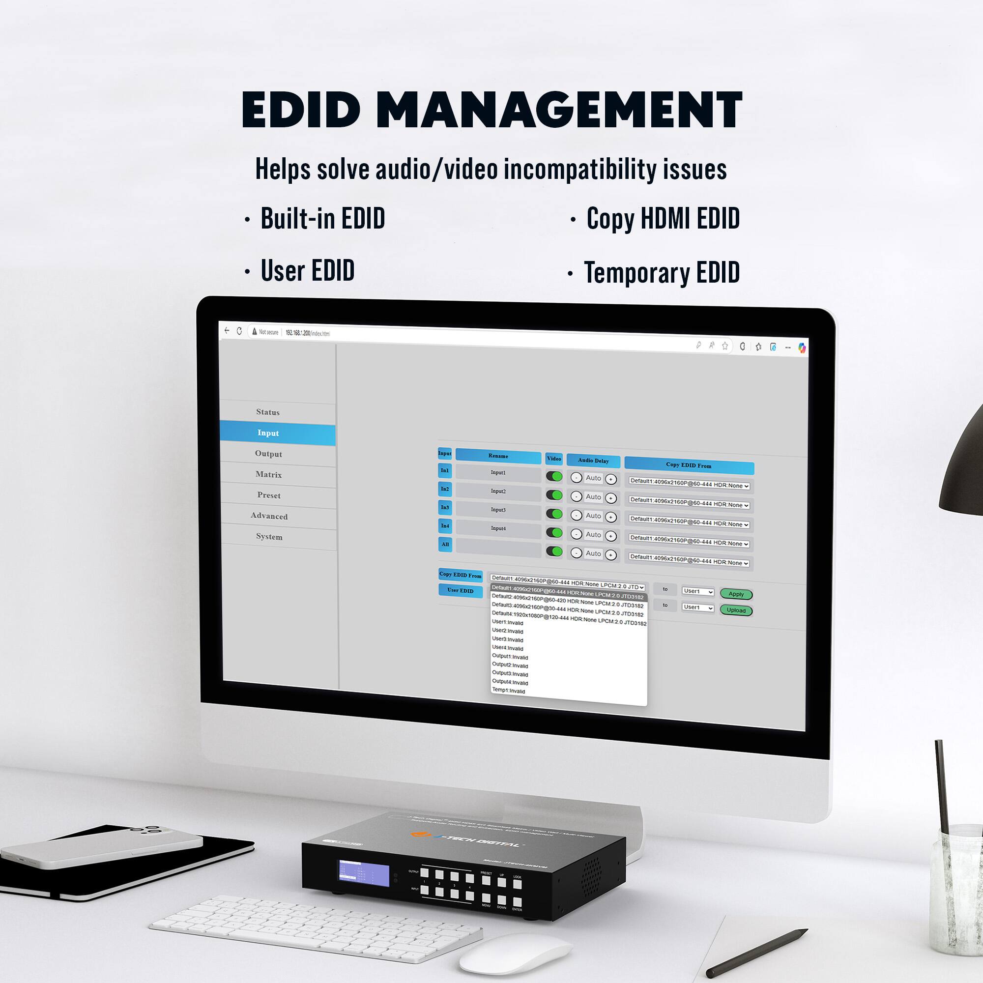 EDID MANAGEMENT  
Helps solve audio/video incompatibility issues  
- Built-in EDID  
- User EDID  
- Copy HDMI EDID  
- Temporary EDID  

Status  
Input  
Output  
Matrix  
Preset  
Advanced  
System  

Copy EDID From  
Default  
User  
Accept  
Cancel  

Default  
User  
Accept  
Cancel  

Default  
User  
Accept  
Cancel  

Default  
User  
Accept  
Cancel  

Default  
User  
Accept  
Cancel  

Default  
User  
Accept  
Cancel  

Default  
User  
Accept  
Cancel  

Default  
User  
Accept  
Cancel  

Default  
User  
Accept  
Cancel  

Default  
User  
Accept  
Cancel  

Default  
User  
Accept  
Cancel  

Default  
User  
Accept  
Cancel  

Default  
User  
Accept  
Cancel  

Default  
User  
Accept  
Cancel  

Default  
User  
Accept  
Cancel  

Default  
User  
Accept  
Cancel  

Default  
User  
Accept  
Cancel  

Default  
User  
Accept  
Cancel  

Default  
User  
Accept  
Cancel  

Default  
User  
Accept  
Cancel  

Default  
User  
Accept  
Cancel  

Default  
User  
Accept  
Cancel  

Default  
User  
Accept  
Cancel  

Default  
User  
Accept  
Cancel  

Default  
User  
Accept  
Cancel  

