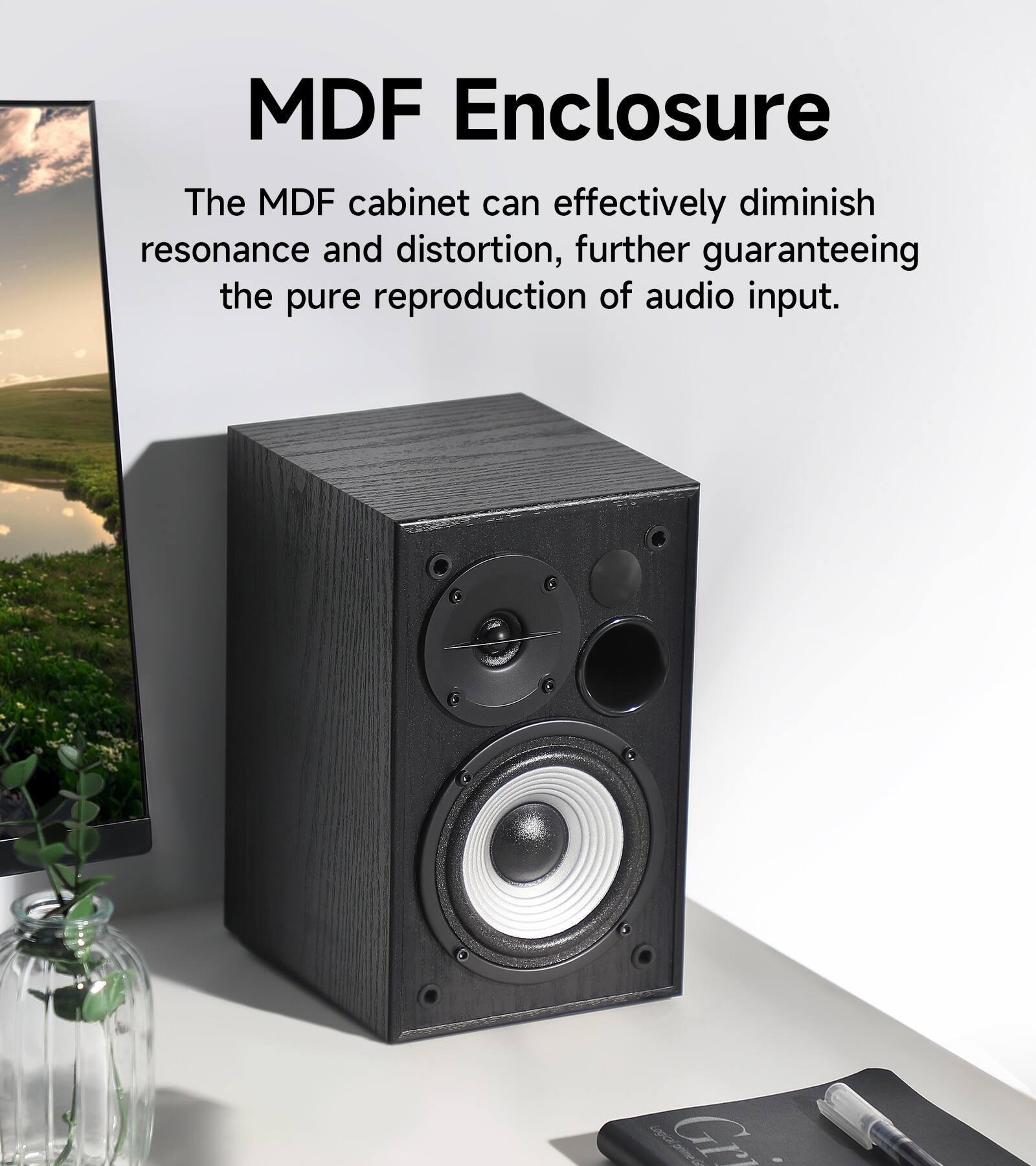 MDF Enclosure  
The MDF cabinet can effectively diminish resonance and distortion, further guaranteeing the pure reproduction of audio input.