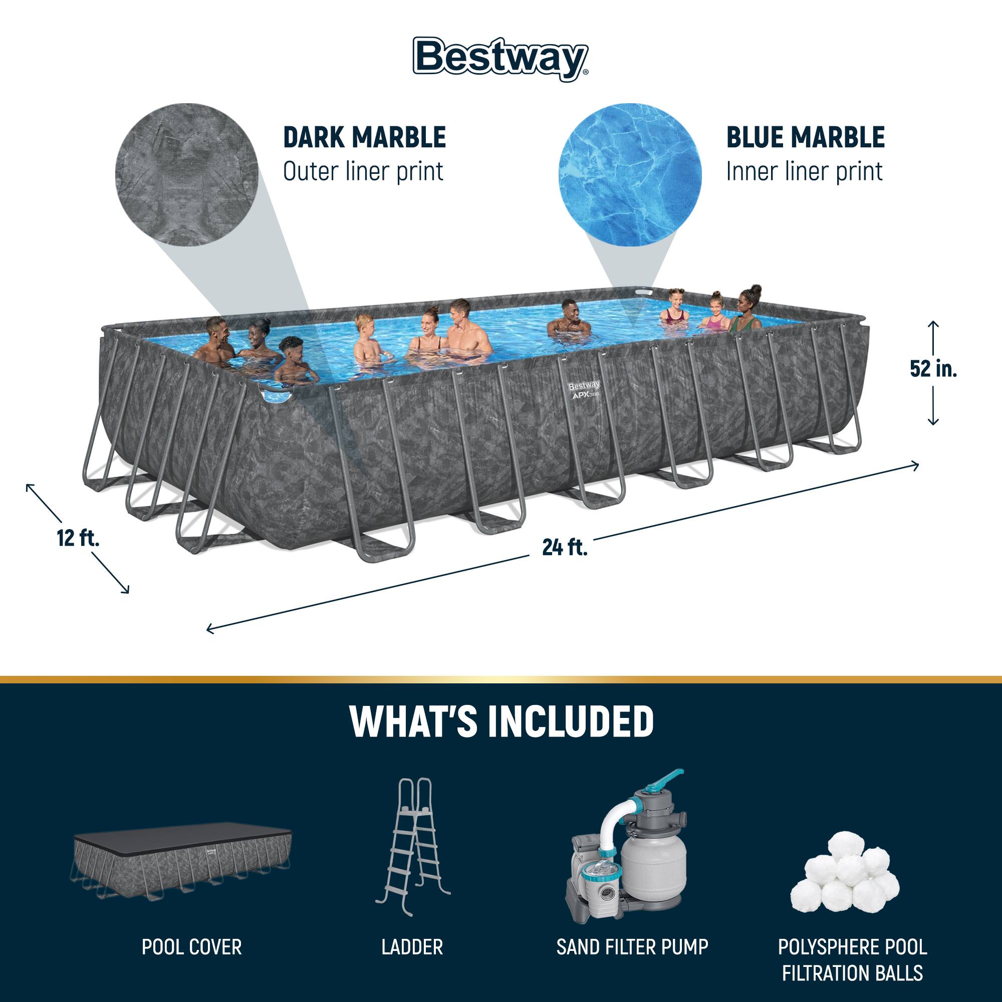 Bestway DARK MARBLE Outer liner print BLUE MARBLE Inner liner print

52 in. 12 ft. 24 ft.

WHAT'S INCLUDED
POOL COVER
LADDER
SAND FILTER PUMP
POLYSHERE POOL FILTRATION BALLS