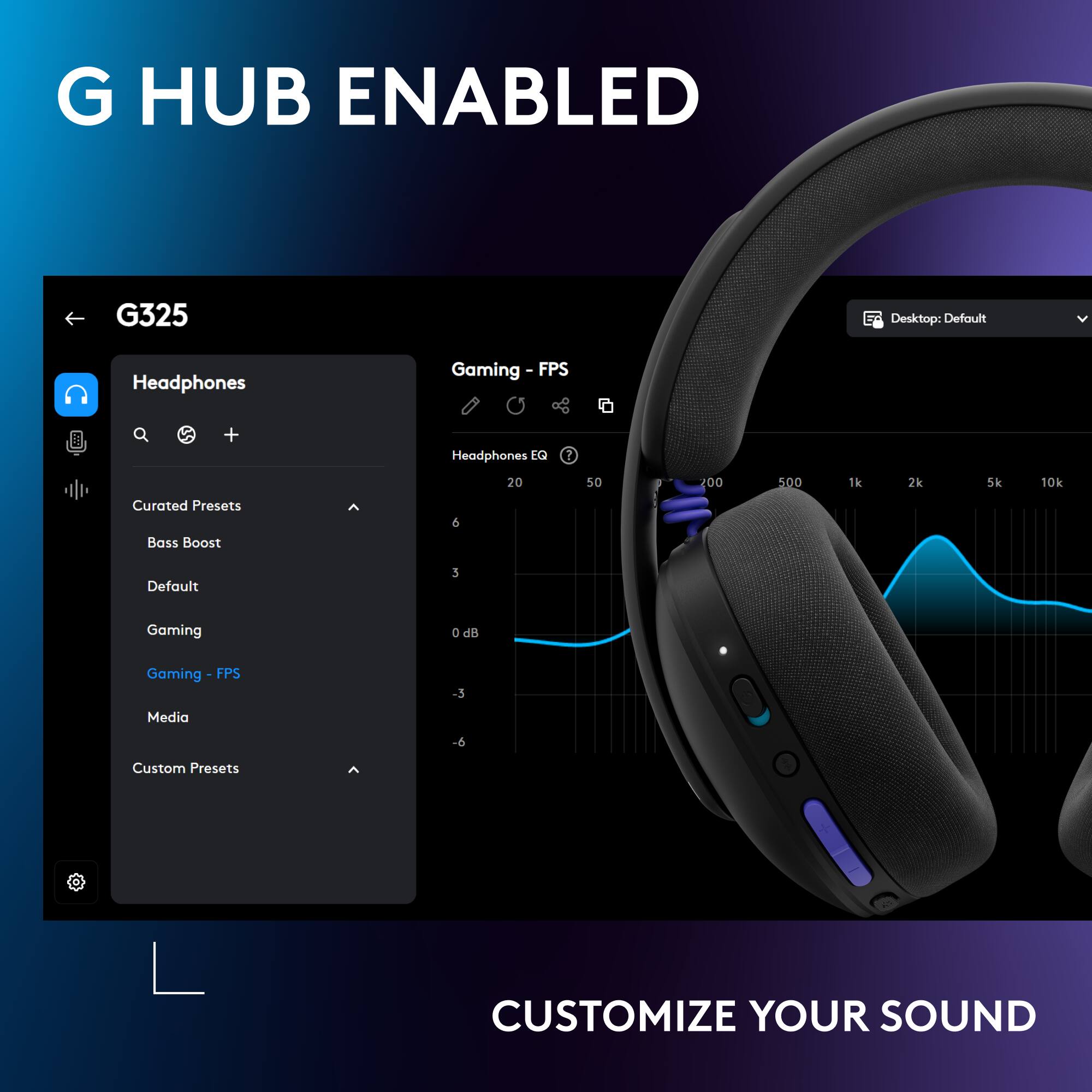 G HUB ENABLED  
G325  
Desktop: Default  
Headphones Gaming - FPS + Headphones  
LG  
2 20 50 100 500 1k 2k 5k 10k  
Curated Presets  
Bass Boost  
Default  
Gaming  
Gaming - FPS  
Media  
Custom Presets  
CUSTOMIZE YOUR SOUND