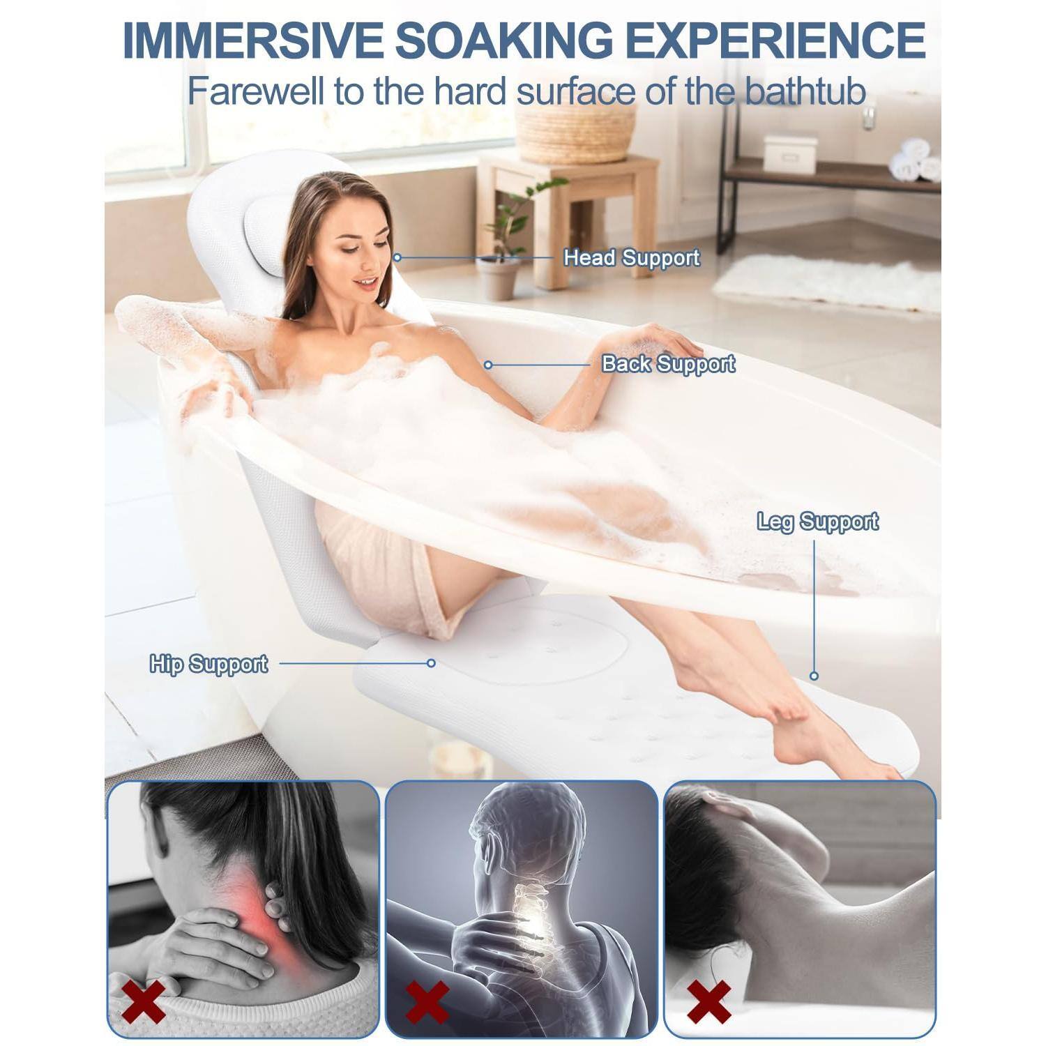 IMMERSIVE SOAKING EXPERIENCE  
Farewell to the hard surface of the bathtub  

- Head Support  
- Back Support  
- Leg Support  
- Hip Support  

X x X