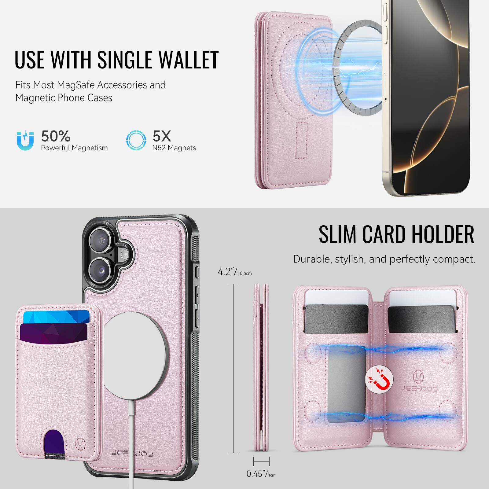 USE WITH SINGLE WALLET  
Fits Most MagSafe Accessories and Magnetic Phone Cases  

50% Powerful Magnetism  
5X N52 Magnets  

SLIM CARD HOLDER  
Durable, stylish, and perfectly compact.  

4.2" / 10.6 cm  
0.45" / 1 cm  

JEEHOOD