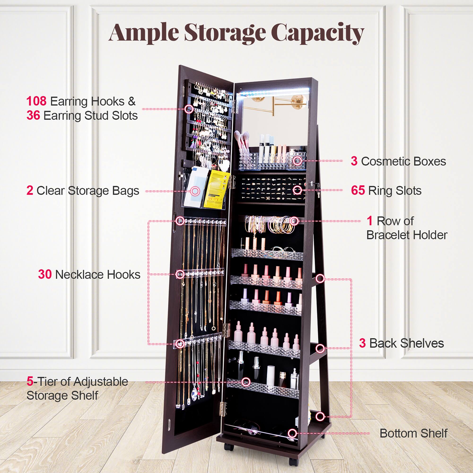 Ample Storage Capacity

- 108 Earring Hooks & 36 Earring Stud Slots
- 2 Clear Storage Bags
- 30 Necklace Hooks
- 3 Cosmetic Boxes
- 65 Ring Slots
- 1 Row of Bracelet Holder
- 3 Back Shelves
- 5-Tier of Adjustable Storage Shelf
- Bottom Shelf