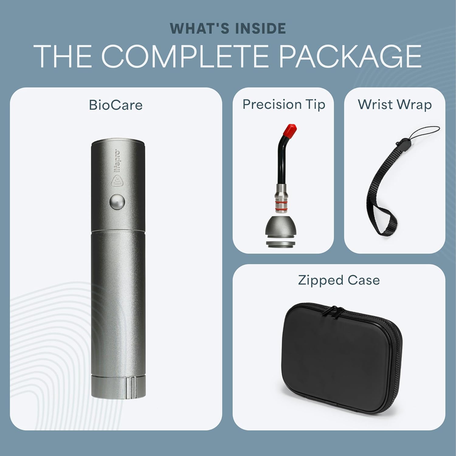 WHAT'S INSIDE THE COMPLETE PACKAGE

- BioCare
- Precision Tip
- Wrist Wrap
- Zipped Case