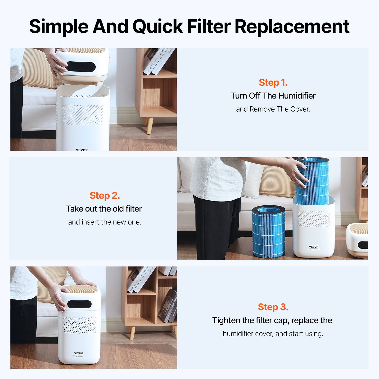 Simple And Quick Filter Replacement

Step 1.
Turn Off The Humidifier and Remove The Cover.

Step 2.
Take out the old filter and insert the new one.

Step 3.
Tighten the filter cap, replace the humidifier cover, and start using.