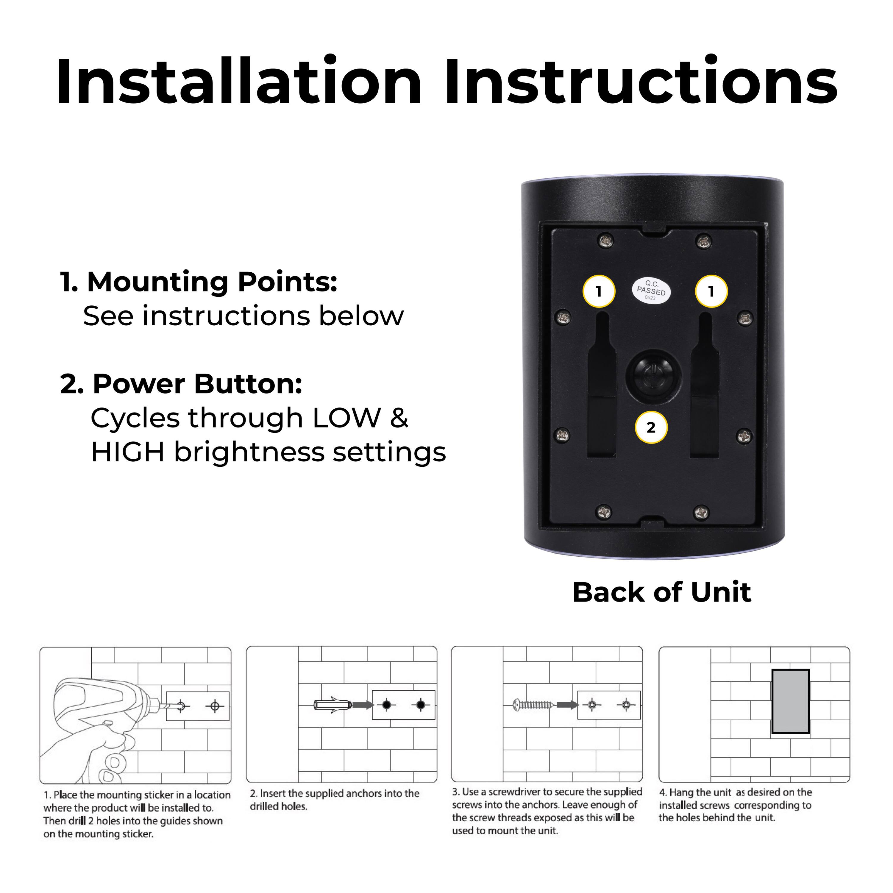 Installation Instructions

1. Mounting Points: See instructions below
1. Place the mounting sticker in a location where the product will be installed to.
2. Insert the supplied anchors into the drilled holes.
3. Use a screwdriver to secure the supplied screws into the anchors. Leave enough of the screw threads exposed as this will be used to mount the unit.
4. Hang the unit as desired on the installed screws corresponding to the holes behind the unit.

2. Power Button: Cycles through LOW & HIGH brightness settings
2. Back of Unit