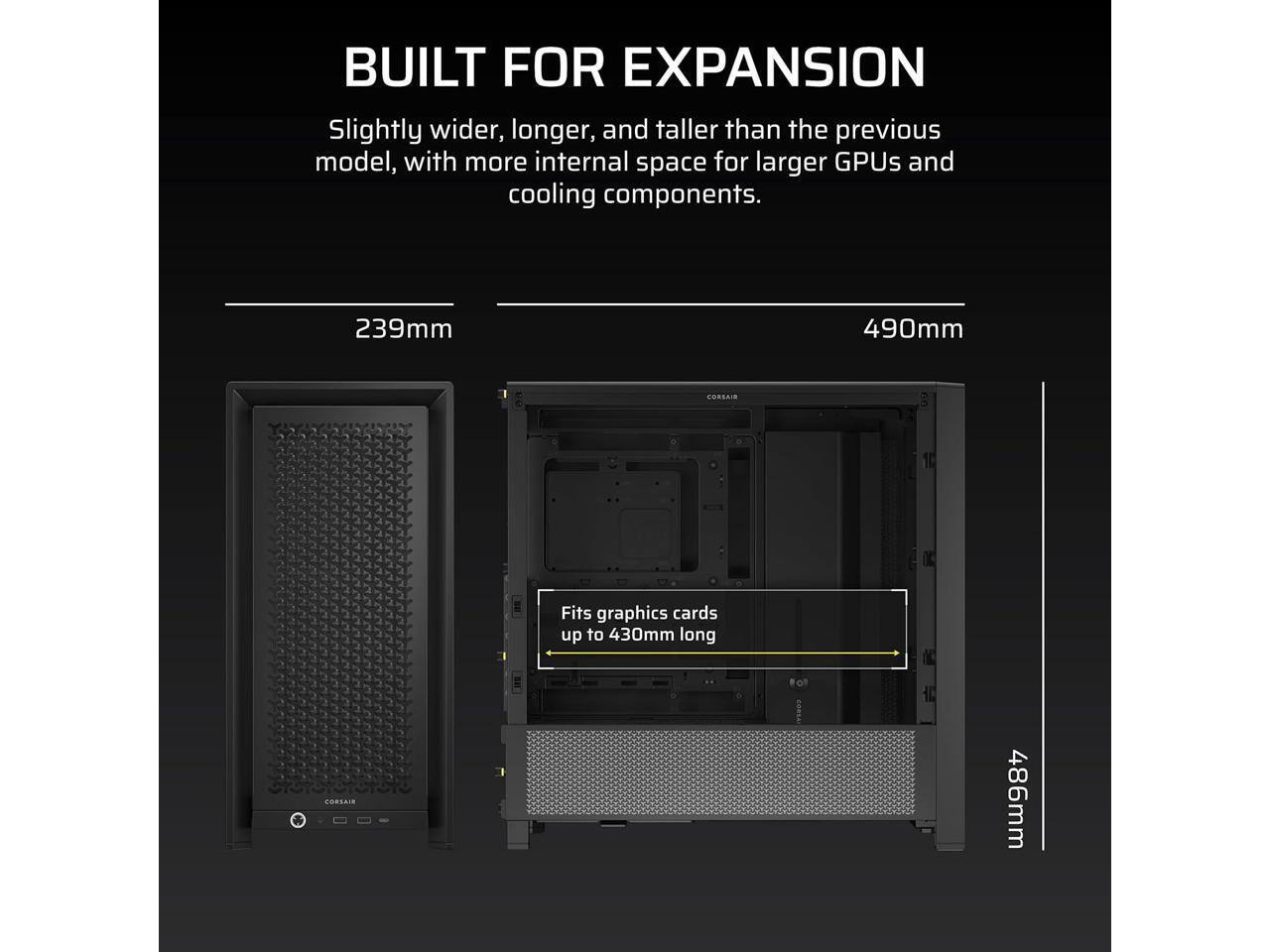 BUILT FOR EXPANSION  
Slightly wider, longer, and taller than the previous model, with more internal space for larger GPUs and cooling components.  

239mm  
490mm  
Fits graphics cards up to 430mm long  
486mm